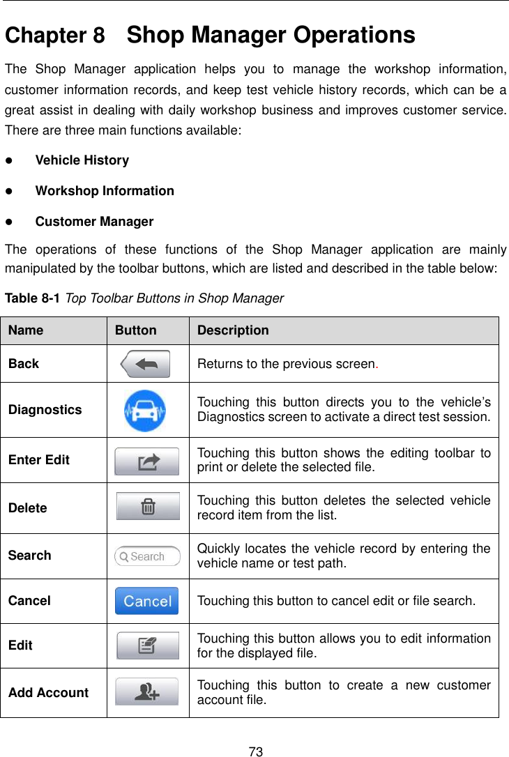    73  Chapter 8    Shop Manager Operations The  Shop  Manager  application  helps  you  to  manage  the  workshop  information, customer information records, and keep test vehicle history records, which can be a great assist in dealing with daily workshop business and improves customer service. There are three main functions available:  Vehicle History  Workshop Information  Customer Manager The  operations  of  these  functions  of  the  Shop  Manager  application  are  mainly manipulated by the toolbar buttons, which are listed and described in the table below: Table 8-1 Top Toolbar Buttons in Shop Manager Name Button Description Back  Returns to the previous screen.   Diagnostics  Touching  this  button  directs  you  to  the  vehicle’s Diagnostics screen to activate a direct test session. Enter Edit  Touching  this  button shows the  editing toolbar  to print or delete the selected file. Delete  Touching  this  button  deletes  the  selected  vehicle record item from the list. Search  Quickly locates the vehicle record by entering the vehicle name or test path. Cancel  Touching this button to cancel edit or file search. Edit  Touching this button allows you to edit information for the displayed file. Add Account  Touching  this  button  to  create  a  new  customer account file. 