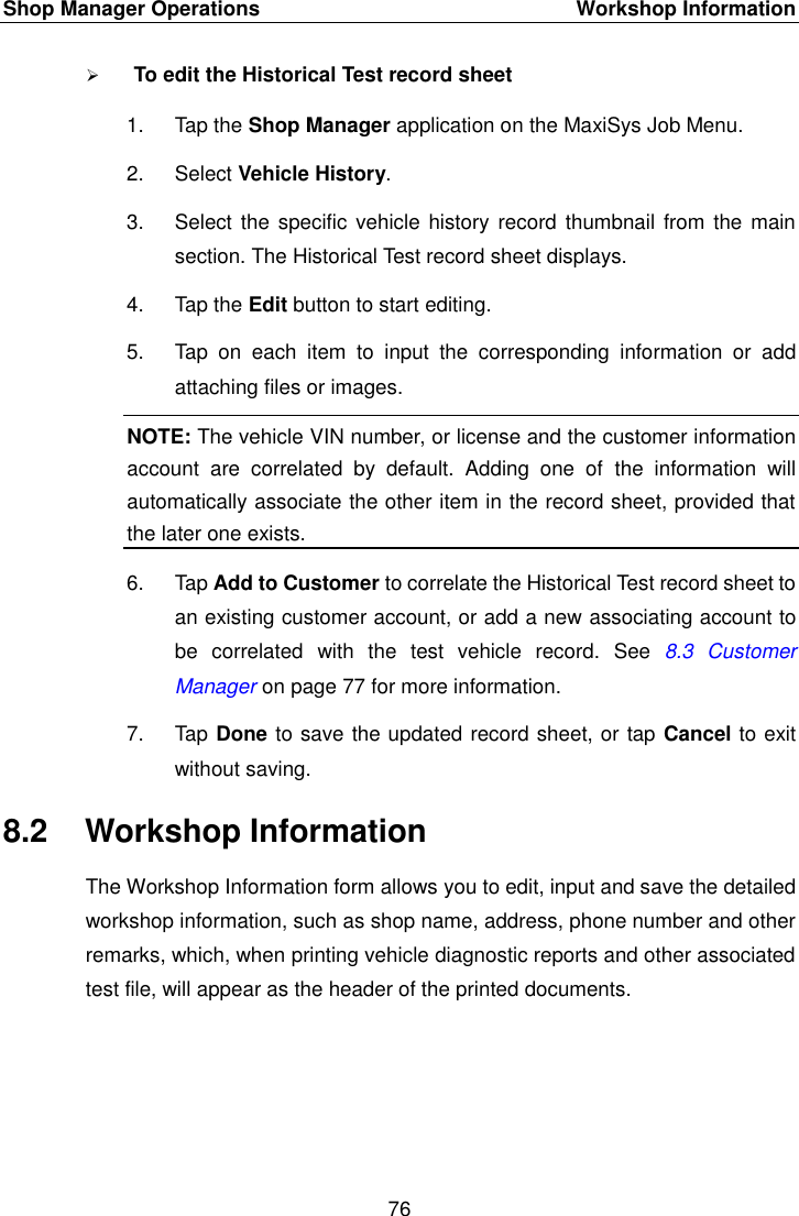 Shop Manager Operations    Workshop Information 76   To edit the Historical Test record sheet 1.  Tap the Shop Manager application on the MaxiSys Job Menu. 2.  Select Vehicle History. 3.  Select the specific vehicle history record thumbnail from  the main section. The Historical Test record sheet displays. 4.  Tap the Edit button to start editing. 5.  Tap  on  each  item  to  input  the  corresponding  information  or  add attaching files or images. NOTE: The vehicle VIN number, or license and the customer information account  are  correlated  by  default.  Adding  one  of  the  information  will automatically associate the other item in the record sheet, provided that the later one exists. 6.  Tap Add to Customer to correlate the Historical Test record sheet to an existing customer account, or add a new associating account to be  correlated  with  the  test  vehicle  record.  See  8.3 Customer Manager on page 77 for more information. 7.  Tap Done to save the updated record sheet, or tap Cancel to exit without saving. 8.2  Workshop Information The Workshop Information form allows you to edit, input and save the detailed workshop information, such as shop name, address, phone number and other remarks, which, when printing vehicle diagnostic reports and other associated test file, will appear as the header of the printed documents. 