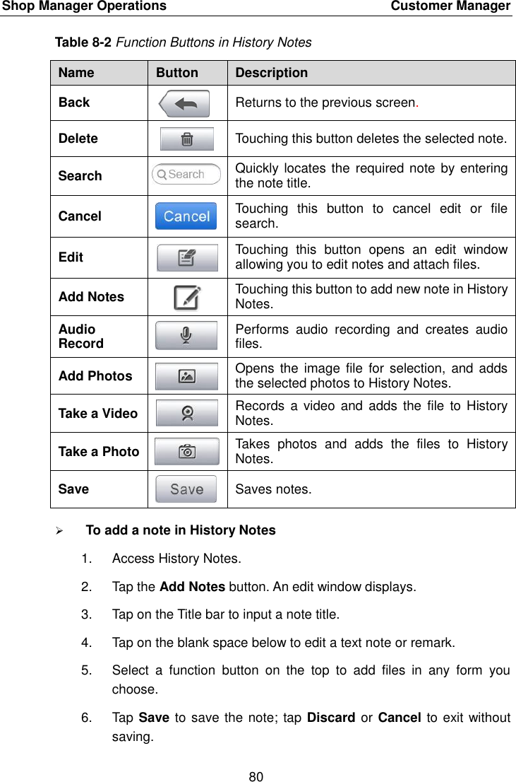 Shop Manager Operations    Customer Manager 80  Table 8-2 Function Buttons in History Notes Name Button Description Back  Returns to the previous screen.   Delete  Touching this button deletes the selected note. Search  Quickly locates the  required note by entering the note title. Cancel  Touching  this  button  to  cancel  edit  or  file search. Edit  Touching  this  button  opens  an  edit  window allowing you to edit notes and attach files. Add Notes  Touching this button to add new note in History Notes. Audio Record  Performs  audio  recording  and  creates  audio files. Add Photos  Opens  the image  file  for selection,  and adds the selected photos to History Notes. Take a Video  Records  a video  and  adds the  file  to History Notes. Take a Photo  Takes  photos  and  adds  the  files  to  History Notes. Save  Saves notes.  To add a note in History Notes 1.  Access History Notes. 2.  Tap the Add Notes button. An edit window displays. 3.  Tap on the Title bar to input a note title. 4.  Tap on the blank space below to edit a text note or remark. 5.  Select  a  function  button  on  the  top  to  add  files  in  any  form  you choose. 6.  Tap Save to save the note; tap Discard or Cancel to exit without saving. 