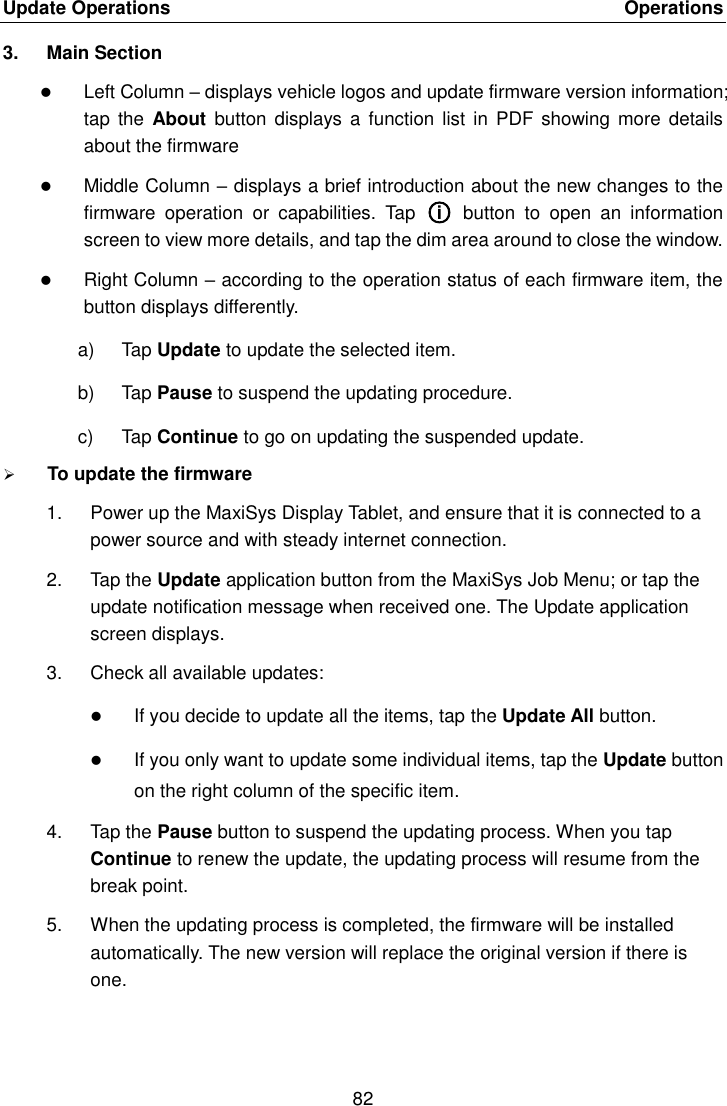 Update Operations    Operations 82  3.  Main Section  Left Column – displays vehicle logos and update firmware version information; tap  the About  button displays a function list  in PDF  showing more  details about the firmware  Middle Column – displays a brief introduction about the new changes to the firmware  operation  or  capabilities.  Tap  ○i   button  to  open  an  information screen to view more details, and tap the dim area around to close the window.  Right Column – according to the operation status of each firmware item, the button displays differently. a)  Tap Update to update the selected item. b)  Tap Pause to suspend the updating procedure. c)  Tap Continue to go on updating the suspended update.  To update the firmware 1.  Power up the MaxiSys Display Tablet, and ensure that it is connected to a power source and with steady internet connection. 2.  Tap the Update application button from the MaxiSys Job Menu; or tap the update notification message when received one. The Update application screen displays. 3.  Check all available updates:  If you decide to update all the items, tap the Update All button.  If you only want to update some individual items, tap the Update button on the right column of the specific item. 4.  Tap the Pause button to suspend the updating process. When you tap Continue to renew the update, the updating process will resume from the break point. 5.  When the updating process is completed, the firmware will be installed automatically. The new version will replace the original version if there is one. 