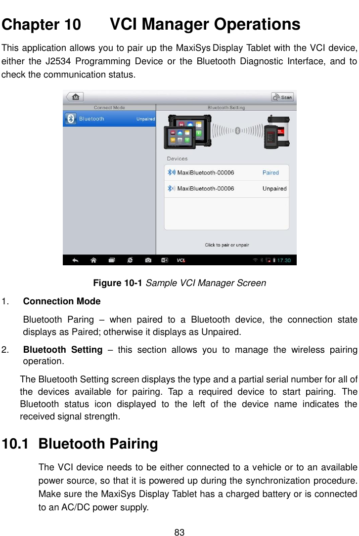    83  Chapter 10    VCI Manager Operations This application allows you to pair up the MaxiSys Display Tablet with the VCI device, either  the  J2534  Programming  Device  or  the  Bluetooth  Diagnostic  Interface,  and to check the communication status. Figure 10-1 Sample VCI Manager Screen 1. Connection Mode Bluetooth  Paring  –  when  paired  to  a  Bluetooth  device,  the  connection  state displays as Paired; otherwise it displays as Unpaired. 2. Bluetooth  Setting  –  this  section  allows  you  to  manage  the  wireless  pairing operation. The Bluetooth Setting screen displays the type and a partial serial number for all of the  devices  available  for  pairing.  Tap  a  required  device  to  start  pairing.  The Bluetooth  status  icon  displayed  to  the  left  of  the  device  name  indicates  the received signal strength. 10.1  Bluetooth Pairing The VCI device needs to be either connected to a vehicle or to an available power source, so that it is powered up during the synchronization procedure. Make sure the MaxiSys Display Tablet has a charged battery or is connected to an AC/DC power supply. 