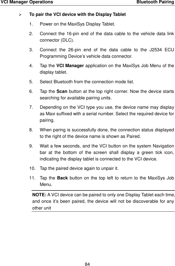 VCI Manager Operations    Bluetooth Pairing 84   To pair the VCI device with the Display Tablet 1.  Power on the MaxiSys Display Tablet. 2.  Connect the 16-pin end of the data cable to the vehicle data link connector (DLC). 3.  Connect  the  26-pin  end  of  the  data  cable  to  the  J2534  ECU Programming Device’s vehicle data connector. 4.  Tap the VCI Manager application on the MaxiSys Job Menu of the display tablet. 5.  Select Bluetooth from the connection mode list. 6.  Tap the Scan button at the top right corner. Now the device starts searching for available pairing units. 7.  Depending on the VCI type you use, the device name may display as Maxi suffixed with a serial number. Select the required device for pairing. 8.  When paring is successfully done, the connection status displayed to the right of the device name is shown as Paired. 9.  Wait a few seconds, and the VCI button on the system Navigation bar  at  the  bottom  of  the  screen  shall  display  a  green  tick  icon, indicating the display tablet is connected to the VCI device. 10.  Tap the paired device again to unpair it. 11.  Tap  the Back button on the top left to return to  the MaxiSys Job Menu. NOTE: A VCI device can be paired to only one Display Tablet each time, and once it’s been paired, the device will not be discoverable for any other unit