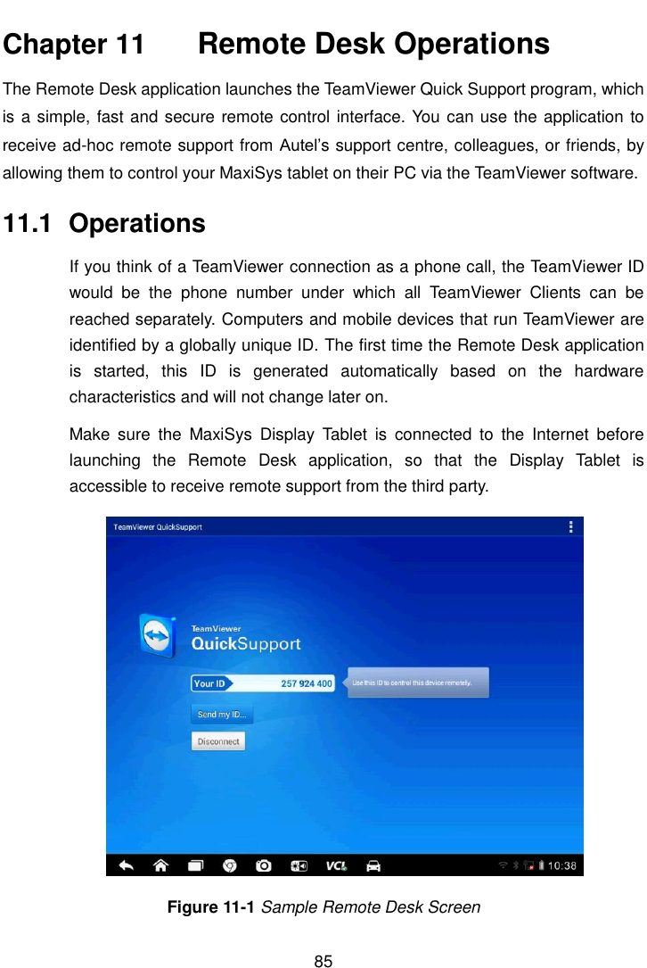    85  Chapter 11    Remote Desk Operations The Remote Desk application launches the TeamViewer Quick Support program, which is a simple, fast and secure remote control interface. You can use the application to receive ad-hoc remote support from Autel’s support centre, colleagues, or friends, by allowing them to control your MaxiSys tablet on their PC via the TeamViewer software. 11.1  Operations If you think of a TeamViewer connection as a phone call, the TeamViewer ID would  be  the  phone  number  under  which  all  TeamViewer  Clients  can  be reached separately. Computers and mobile devices that run TeamViewer are identified by a globally unique ID. The first time the Remote Desk application is  started,  this  ID  is  generated  automatically  based  on  the  hardware characteristics and will not change later on. Make  sure  the  MaxiSys  Display  Tablet  is  connected  to  the  Internet  before launching  the  Remote  Desk  application,  so  that  the  Display  Tablet  is accessible to receive remote support from the third party. Figure 11-1 Sample Remote Desk Screen 