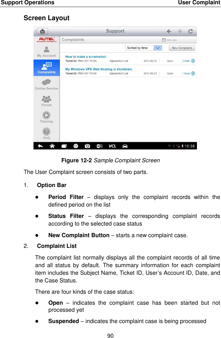 Support Operations    User Complaint 90  Screen Layout Figure 12-2 Sample Complaint Screen The User Complaint screen consists of two parts. 1. Option Bar  Period  Filter –  displays  only  the  complaint  records  within  the defined period on the list  Status  Filter –  displays  the  corresponding  complaint  records according to the selected case status  New Complaint Button – starts a new complaint case. 2. Complaint List The complaint list normally displays all the complaint records of all time and  all status  by  default.  The summary information  for each  complaint item includes the Subject Name, Ticket ID, User’s Account ID, Date, and the Case Status. There are four kinds of the case status:  Open –  indicates  the  complaint  case  has  been  started  but  not processed yet  Suspended – indicates the complaint case is being processed 