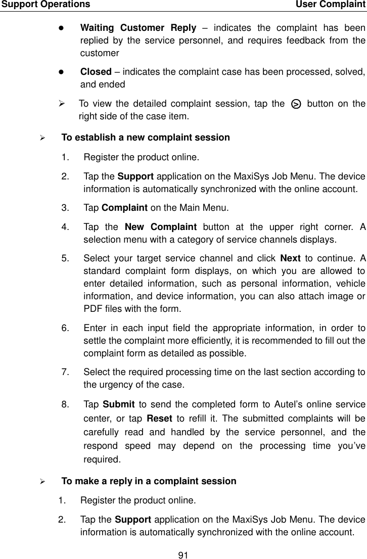 Support Operations    User Complaint 91   Waiting  Customer  Reply –  indicates  the  complaint  has  been replied  by  the  service  personnel,  and  requires  feedback  from  the customer  Closed – indicates the complaint case has been processed, solved, and ended   To  view  the  detailed  complaint session,  tap the  ○&gt;   button  on  the right side of the case item.  To establish a new complaint session 1.  Register the product online. 2.  Tap the Support application on the MaxiSys Job Menu. The device information is automatically synchronized with the online account. 3.  Tap Complaint on the Main Menu. 4.  Tap  the  New  Complaint  button  at  the  upper  right  corner.  A selection menu with a category of service channels displays. 5.  Select  your  target  service  channel  and  click  Next  to  continue.  A standard  complaint  form  displays,  on  which  you  are  allowed  to enter  detailed  information,  such  as  personal  information,  vehicle information, and device information, you can also attach image or PDF files with the form. 6.  Enter  in  each  input  field  the  appropriate  information,  in  order  to settle the complaint more efficiently, it is recommended to fill out the complaint form as detailed as possible. 7.  Select the required processing time on the last section according to the urgency of the case. 8.  Tap Submit to send the completed form to Autel’s online service center,  or tap  Reset  to  refill  it.  The  submitted  complaints  will  be carefully  read  and  handled  by  the  service  personnel,  and  the respond  speed  may  depend  on  the  processing  time  you’ve required.  To make a reply in a complaint session 1.  Register the product online. 2.  Tap the Support application on the MaxiSys Job Menu. The device information is automatically synchronized with the online account.