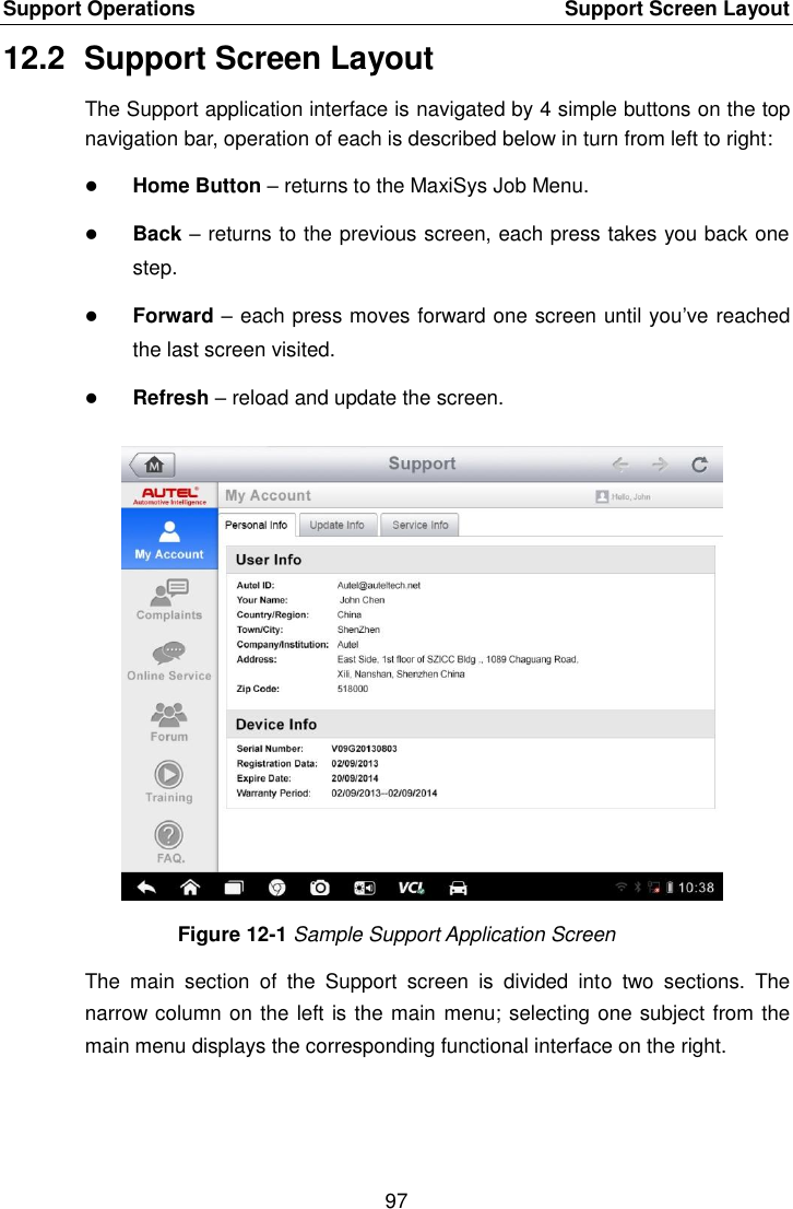 Support Operations    Support Screen Layout 97  12.2  Support Screen Layout The Support application interface is navigated by 4 simple buttons on the top navigation bar, operation of each is described below in turn from left to right:  Home Button – returns to the MaxiSys Job Menu.  Back – returns to the previous screen, each press takes you back one step.  Forward – each press moves forward one screen until you’ve reached the last screen visited.  Refresh – reload and update the screen. Figure 12-1 Sample Support Application Screen The  main  section  of  the  Support  screen  is  divided  into  two  sections.  The narrow column on the left is the main menu; selecting one subject from the main menu displays the corresponding functional interface on the right.