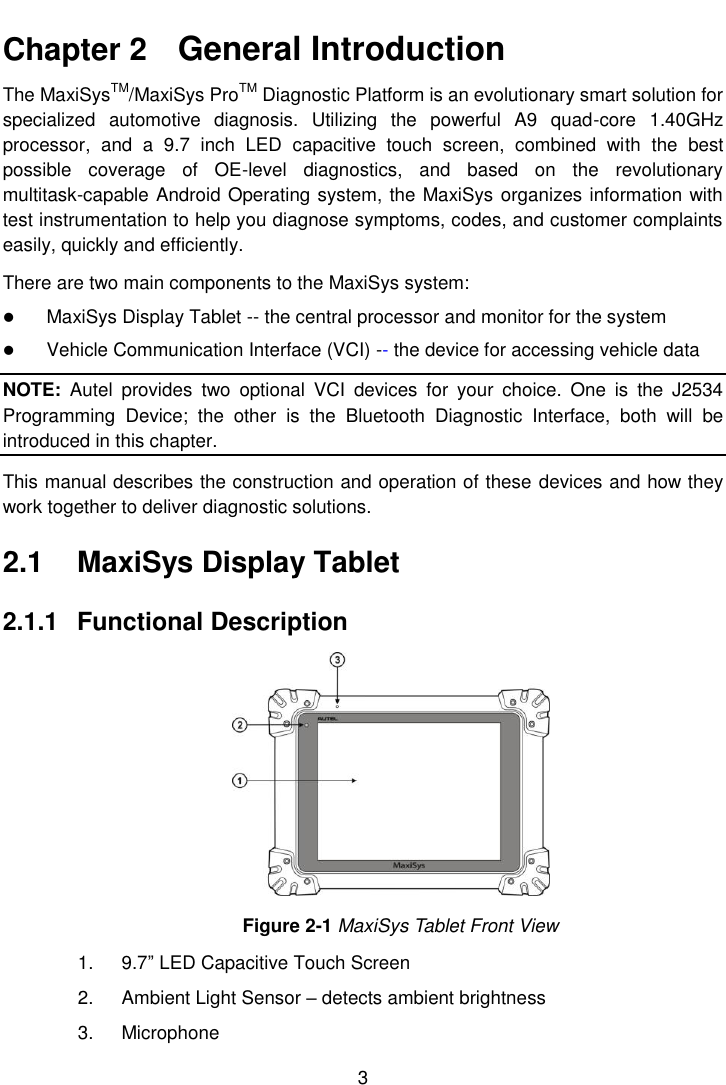  3  Chapter 2    General Introduction The MaxiSysTM/MaxiSys ProTM Diagnostic Platform is an evolutionary smart solution for specialized  automotive  diagnosis.  Utilizing  the  powerful  A9  quad-core  1.40GHz processor,  and  a  9.7  inch  LED  capacitive  touch  screen,  combined  with  the  best possible  coverage  of  OE-level  diagnostics,  and  based  on  the  revolutionary multitask-capable Android Operating system, the MaxiSys organizes information with test instrumentation to help you diagnose symptoms, codes, and customer complaints easily, quickly and efficiently. There are two main components to the MaxiSys system:  MaxiSys Display Tablet -- the central processor and monitor for the system  Vehicle Communication Interface (VCI) -- the device for accessing vehicle data NOTE:  Autel  provides  two  optional  VCI  devices  for  your  choice.  One  is  the  J2534 Programming  Device;  the  other  is  the  Bluetooth  Diagnostic  Interface,  both  will  be introduced in this chapter. This manual describes the construction and operation of these devices and how they work together to deliver diagnostic solutions. 2.1  MaxiSys Display Tablet 2.1.1  Functional Description Figure 2-1 MaxiSys Tablet Front View 1.  9.7” LED Capacitive Touch Screen 2.  Ambient Light Sensor – detects ambient brightness 3.  Microphone 