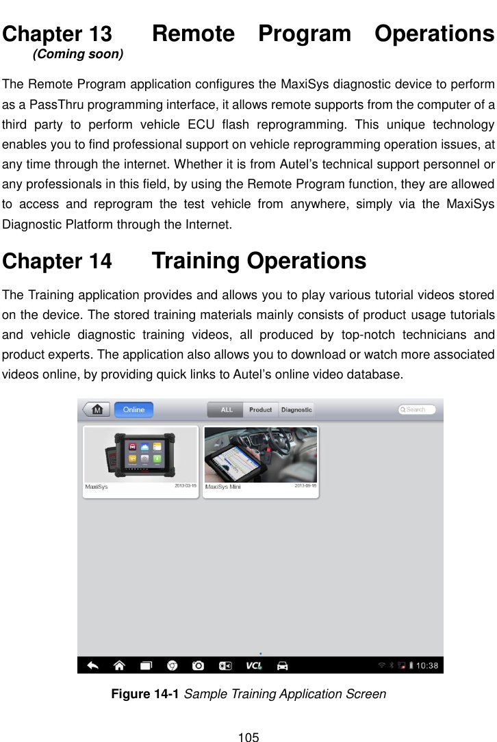    105  Chapter 13    Remote  Program  Operations (Coming soon) The Remote Program application configures the MaxiSys diagnostic device to perform as a PassThru programming interface, it allows remote supports from the computer of a third  party  to  perform  vehicle  ECU  flash  reprogramming.  This  unique  technology enables you to find professional support on vehicle reprogramming operation issues, at any time through the internet. Whether it is from Autel’s technical support personnel or any professionals in this field, by using the Remote Program function, they are allowed to  access  and  reprogram  the  test  vehicle  from  anywhere,  simply  via  the  MaxiSys Diagnostic Platform through the Internet. Chapter 14    Training Operations The Training application provides and allows you to play various tutorial videos stored on the device. The stored training materials mainly consists of product usage tutorials and  vehicle  diagnostic  training  videos,  all  produced  by  top-notch  technicians  and product experts. The application also allows you to download or watch more associated videos online, by providing quick links to Autel’s online video database. Figure 14-1 Sample Training Application Screen 