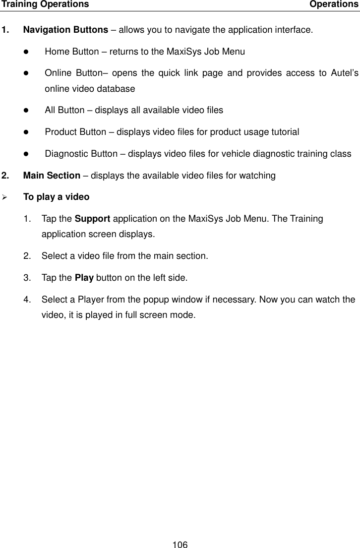 Training Operations    Operations 106  1.  Navigation Buttons – allows you to navigate the application interface.  Home Button – returns to the MaxiSys Job Menu  Online  Button–  opens  the  quick link  page  and  provides  access  to  Autel’s online video database  All Button – displays all available video files  Product Button – displays video files for product usage tutorial  Diagnostic Button – displays video files for vehicle diagnostic training class 2.  Main Section – displays the available video files for watching  To play a video 1.  Tap the Support application on the MaxiSys Job Menu. The Training application screen displays. 2.  Select a video file from the main section. 3.  Tap the Play button on the left side. 4.  Select a Player from the popup window if necessary. Now you can watch the video, it is played in full screen mode.