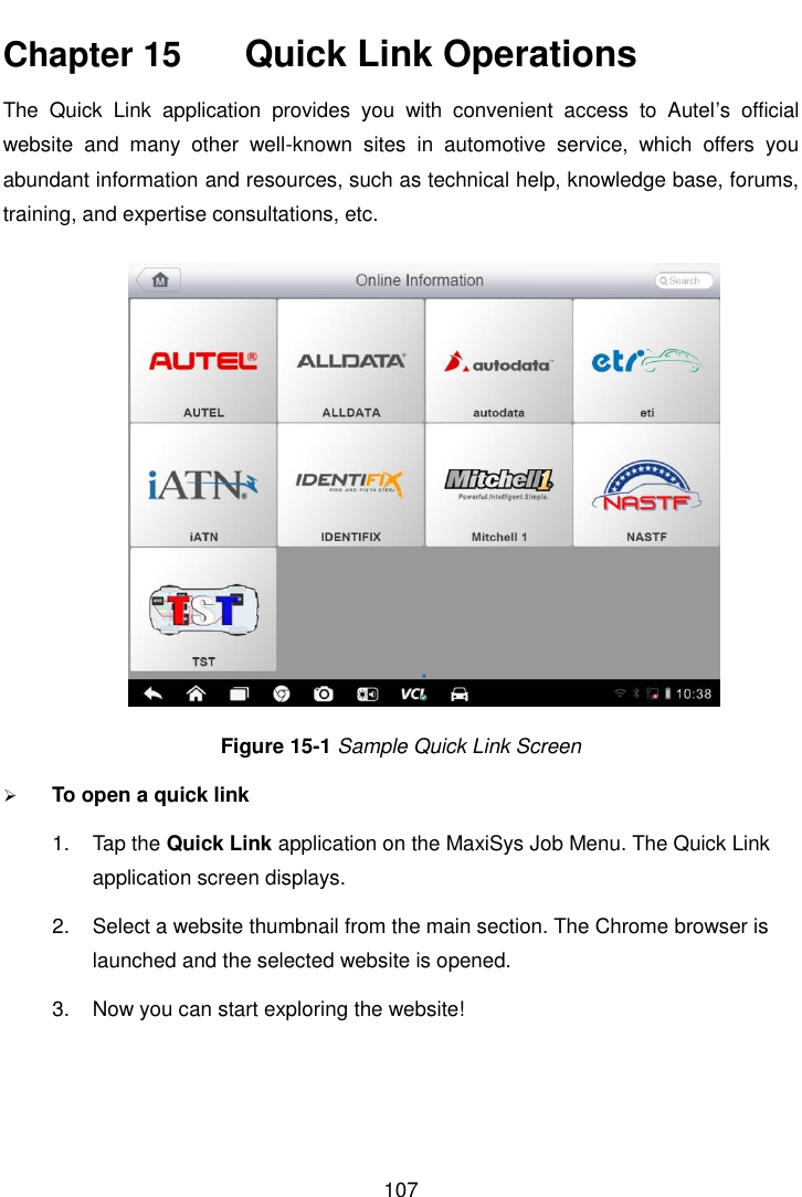    107  Chapter 15    Quick Link Operations The  Quick  Link  application  provides  you  with  convenient  access  to  Autel’s  official website  and  many  other  well-known  sites  in  automotive  service,  which  offers  you abundant information and resources, such as technical help, knowledge base, forums, training, and expertise consultations, etc. Figure 15-1 Sample Quick Link Screen  To open a quick link 1.  Tap the Quick Link application on the MaxiSys Job Menu. The Quick Link application screen displays. 2.  Select a website thumbnail from the main section. The Chrome browser is launched and the selected website is opened. 3.  Now you can start exploring the website!