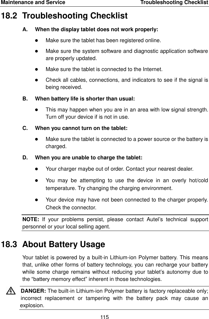 Maintenance and Service    Troubleshooting Checklist 115  18.2  Troubleshooting Checklist A.  When the display tablet does not work properly:  Make sure the tablet has been registered online.  Make sure the system software and diagnostic application software are properly updated.  Make sure the tablet is connected to the Internet.  Check all cables, connections, and indicators to see if the signal is being received. B.  When battery life is shorter than usual:  This may happen when you are in an area with low signal strength. Turn off your device if is not in use. C.  When you cannot turn on the tablet:  Make sure the tablet is connected to a power source or the battery is charged. D.  When you are unable to charge the tablet:  Your charger maybe out of order. Contact your nearest dealer.  You  may  be  attempting  to  use  the  device  in  an  overly  hot/cold temperature. Try changing the charging environment.  Your device may have not been connected to the charger properly. Check the connector. NOTE:  If  your  problems  persist,  please  contact  Autel’s  technical  support personnel or your local selling agent. 18.3  About Battery Usage Your tablet is powered by a built-in Lithium-ion Polymer battery. This means that, unlike other forms of battery technology, you can recharge your battery while some charge remains without  reducing  your tablet’s autonomy due to the “battery memory effect” inherent in those technologies. DANGER: The built-in Lithium-ion Polymer battery is factory replaceable only; incorrect  replacement  or  tampering  with  the  battery  pack  may  cause  an explosion.