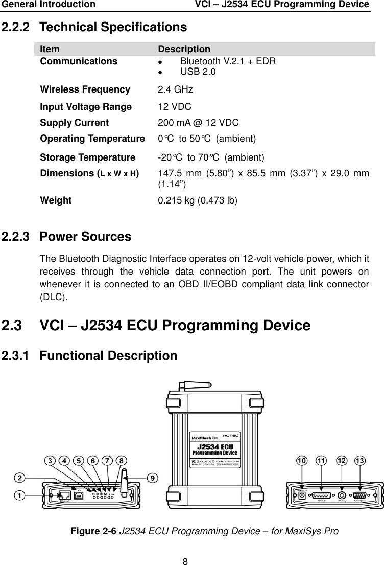 General Introduction    VCI – J2534 ECU Programming Device 8  2.2.2  Technical Specifications Item Description Communications  Bluetooth V.2.1 + EDR  USB 2.0 Wireless Frequency 2.4 GHz Input Voltage Range 12 VDC Supply Current 200 mA @ 12 VDC Operating Temperature 0°C to 50°C (ambient) Storage Temperature -20°C to 70°C (ambient) Dimensions (L x W x H) 147.5 mm  (5.80”) x 85.5  mm (3.37”) x 29.0  mm (1.14”) Weight 0.215 kg (0.473 lb) 2.2.3  Power Sources The Bluetooth Diagnostic Interface operates on 12-volt vehicle power, which it receives  through  the  vehicle  data  connection  port.  The  unit  powers  on whenever it is connected to an OBD II/EOBD compliant data link connector (DLC). 2.3  VCI – J2534 ECU Programming Device 2.3.1  Functional Description Figure 2-6 J2534 ECU Programming Device – for MaxiSys Pro 