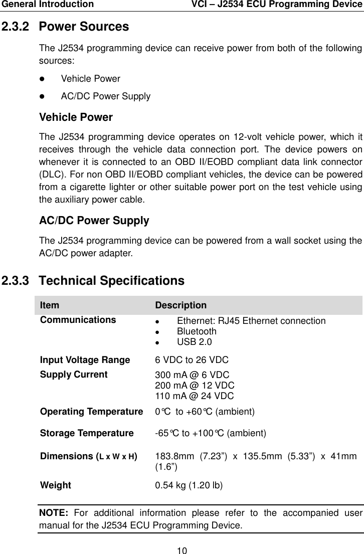 General Introduction    VCI – J2534 ECU Programming Device 10  2.3.2  Power Sources The J2534 programming device can receive power from both of the following sources:  Vehicle Power  AC/DC Power Supply Vehicle Power The J2534 programming device  operates on 12-volt vehicle power, which it receives  through  the  vehicle  data  connection  port.  The  device  powers  on whenever it is connected to an OBD II/EOBD compliant data link connector (DLC). For non OBD II/EOBD compliant vehicles, the device can be powered from a cigarette lighter or other suitable power port on the test vehicle using the auxiliary power cable. AC/DC Power Supply The J2534 programming device can be powered from a wall socket using the AC/DC power adapter. 2.3.3  Technical Specifications Item Description Communications  Ethernet: RJ45 Ethernet connection  Bluetooth  USB 2.0 Input Voltage Range 6 VDC to 26 VDC Supply Current 300 mA @ 6 VDC 200 mA @ 12 VDC 110 mA @ 24 VDC Operating Temperature 0°C to +60°C (ambient) Storage Temperature -65°C to +100°C (ambient) Dimensions (L x W x H) 183.8mm  (7.23”)  x  135.5mm  (5.33”)  x  41mm (1.6”) Weight 0.54 kg (1.20 lb) NOTE:  For  additional  information  please  refer  to  the  accompanied  user manual for the J2534 ECU Programming Device. 