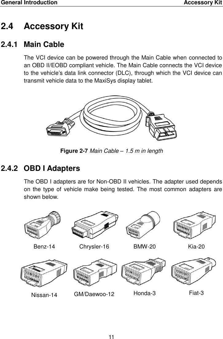 General Introduction    Accessory Kit 11  2.4  Accessory Kit 2.4.1  Main Cable The VCI device can be powered through the Main Cable when connected to an OBD II/EOBD compliant vehicle. The Main Cable connects the VCI device to the vehicle’s data link connector (DLC), through which the VCI device can transmit vehicle data to the MaxiSys display tablet. Figure 2-7 Main Cable – 1.5 m in length 2.4.2  OBD I Adapters The OBD I adapters are for Non-OBD II vehicles. The adapter used depends on the type  of vehicle make being tested. The  most common  adapters are shown below. Benz-14 Chrysler-16 BMW-20 Kia-20 Nissan-14 GM/Daewoo-12 Honda-3 Fiat-3 