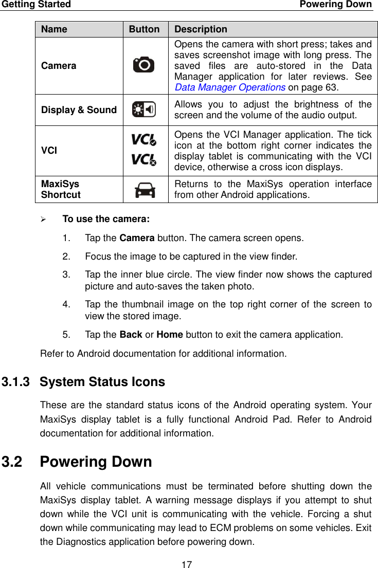 Getting Started    Powering Down 17  Name Button Description Camera  Opens the camera with short press; takes and saves screenshot image with long press. The saved  files  are  auto-stored  in  the  Data Manager  application  for  later  reviews.  See Data Manager Operations on page 63. Display &amp; Sound  Allows  you  to  adjust  the  brightness  of  the screen and the volume of the audio output. VCI  Opens the VCI Manager application. The tick icon  at  the  bottom  right  corner  indicates  the display  tablet  is communicating with  the  VCI device, otherwise a cross icon displays. MaxiSys Shortcut  Returns  to  the  MaxiSys  operation  interface from other Android applications.  To use the camera: 1.  Tap the Camera button. The camera screen opens. 2.  Focus the image to be captured in the view finder. 3.  Tap the inner blue circle. The view finder now shows the captured picture and auto-saves the taken photo. 4.  Tap the thumbnail image  on the top right corner of the  screen to view the stored image. 5.  Tap the Back or Home button to exit the camera application. Refer to Android documentation for additional information. 3.1.3  System Status Icons These are the standard status icons of the  Android operating system. Your MaxiSys  display  tablet  is  a  fully  functional  Android  Pad.  Refer  to  Android documentation for additional information. 3.2  Powering Down All  vehicle  communications  must  be  terminated  before  shutting  down  the MaxiSys  display  tablet.  A  warning  message  displays if  you  attempt  to  shut down  while  the  VCI unit  is  communicating  with the  vehicle. Forcing  a  shut down while communicating may lead to ECM problems on some vehicles. Exit the Diagnostics application before powering down. 
