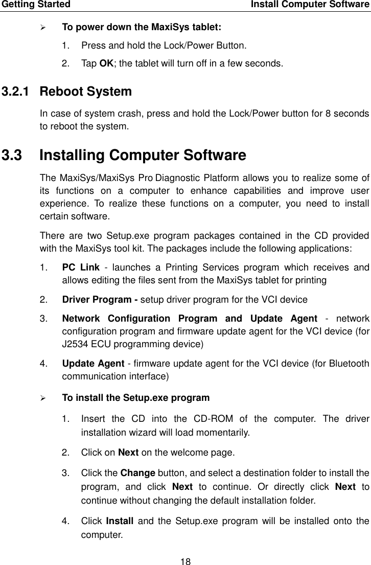 Getting Started    Install Computer Software 18   To power down the MaxiSys tablet: 1.  Press and hold the Lock/Power Button. 2.  Tap OK; the tablet will turn off in a few seconds. 3.2.1  Reboot System In case of system crash, press and hold the Lock/Power button for 8 seconds to reboot the system. 3.3  Installing Computer Software The MaxiSys/MaxiSys Pro Diagnostic Platform allows you to realize some of its  functions  on  a  computer  to  enhance  capabilities  and  improve  user experience.  To  realize  these  functions  on  a  computer,  you  need  to  install certain software. There  are  two  Setup.exe  program  packages  contained  in  the  CD  provided with the MaxiSys tool kit. The packages include the following applications: 1. PC  Link  -  launches  a  Printing  Services  program  which  receives  and allows editing the files sent from the MaxiSys tablet for printing 2. Driver Program - setup driver program for the VCI device 3. Network  Configuration  Program  and  Update  Agent  -  network configuration program and firmware update agent for the VCI device (for J2534 ECU programming device) 4. Update Agent - firmware update agent for the VCI device (for Bluetooth communication interface)  To install the Setup.exe program 1.  Insert  the  CD  into  the  CD-ROM  of  the  computer.  The  driver installation wizard will load momentarily. 2.  Click on Next on the welcome page. 3.  Click the Change button, and select a destination folder to install the program,  and  click  Next  to  continue.  Or  directly  click  Next  to continue without changing the default installation folder. 4.  Click Install  and the  Setup.exe program will  be installed  onto the computer. 