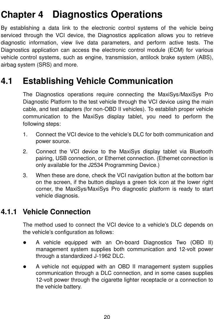    20  Chapter 4    Diagnostics Operations By  establishing  a  data  link  to  the  electronic  control  systems  of  the  vehicle  being serviced  through  the  VCI  device,  the  Diagnostics  application  allows  you  to  retrieve diagnostic  information,  view  live  data  parameters,  and  perform  active  tests.  The Diagnostics  application  can  access  the  electronic  control  module  (ECM)  for  various vehicle control systems,  such as engine, transmission, antilock brake system (ABS), airbag system (SRS) and more. 4.1  Establishing Vehicle Communication The  Diagnostics  operations  require  connecting  the  MaxiSys/MaxiSys  Pro Diagnostic Platform to the test vehicle through the VCI device using the main cable, and test adapters (for non-OBD II vehicles). To establish proper vehicle communication  to  the  MaxiSys  display  tablet,  you  need  to  perform  the following steps: 1.  Connect the VCI device to the vehicle’s DLC for both communication and power source. 2.  Connect  the  VCI  device  to  the  MaxiSys  display  tablet  via  Bluetooth pairing, USB connection, or Ethernet connection. (Ethernet connection is only available for the J2534 Programming Device.) 3.  When these are done, check the VCI navigation button at the bottom bar on the screen, if the button displays a green tick icon at the lower right corner,  the  MaxiSys/MaxiSys  Pro  diagnostic  platform  is  ready  to  start vehicle diagnosis. 4.1.1  Vehicle Connection The method used to connect the VCI device to a vehicle’s DLC depends on the vehicle’s configuration as follows:  A  vehicle  equipped  with  an  On-board  Diagnostics  Two  (OBD  II) management  system  supplies  both  communication  and  12-volt  power through a standardized J-1962 DLC.  A  vehicle  not  equipped  with  an  OBD  II  management  system  supplies communication through a DLC connection, and in some cases supplies 12-volt power through the cigarette lighter receptacle or a connection to the vehicle battery. 