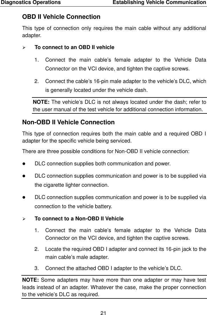 Diagnostics Operations    Establishing Vehicle Communication 21  OBD II Vehicle Connection This type of connection only requires  the main cable without any additional adapter.  To connect to an OBD II vehicle 1.  Connect  the  main  cable’s  female  adapter  to  the  Vehicle  Data Connector on the VCI device, and tighten the captive screws. 2.  Connect the cable’s 16-pin male adapter to the vehicle’s DLC, which is generally located under the vehicle dash. NOTE: The vehicle’s DLC is not always located under the dash; refer to the user manual of the test vehicle for additional connection information. Non-OBD II Vehicle Connection This type of connection requires both the main cable and a required OBD I adapter for the specific vehicle being serviced. There are three possible conditions for Non-OBD II vehicle connection:  DLC connection supplies both communication and power.  DLC connection supplies communication and power is to be supplied via the cigarette lighter connection.  DLC connection supplies communication and power is to be supplied via connection to the vehicle battery.  To connect to a Non-OBD II Vehicle 1.  Connect  the  main  cable’s  female  adapter  to  the  Vehicle  Data Connector on the VCI device, and tighten the captive screws. 2.  Locate the required OBD I adapter and connect its 16-pin jack to the main cable’s male adapter. 3.  Connect the attached OBD I adapter to the vehicle’s DLC. NOTE: Some adapters may have more than one adapter or may have test leads instead of an adapter. Whatever the case, make the proper connection to the vehicle’s DLC as required. 