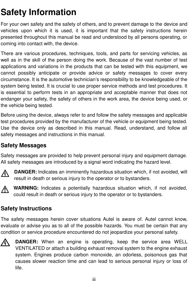    iii  Safety Information For your own safety and the safety of others, and to prevent damage to the device and vehicles  upon  which  it  is  used,  it  is  important  that  the  safety  instructions  herein presented throughout this manual be read and understood by all persons operating, or coming into contact with, the device. There are various procedures, techniques, tools, and parts for servicing vehicles, as well as in the skill of the person doing the work. Because of the vast number of test applications and variations in the products that can be tested with this equipment, we cannot  possibly  anticipate  or  provide  advice  or  safety  messages  to  cover  every circumstance. It is the automotive technician’s responsibility to be knowledgeable of the system being tested. It is crucial to use proper service methods and test procedures. It is essential to perform tests in an appropriate and acceptable manner that does not endanger your safety, the safety of others in the work area, the device being used, or the vehicle being tested. Before using the device, always refer to and follow the safety messages and applicable test procedures provided by the manufacturer of the vehicle or equipment being tested. Use  the  device  only  as  described  in  this  manual.  Read,  understand,  and  follow  all safety messages and instructions in this manual. Safety Messages Safety messages are provided to help prevent personal injury and equipment damage. All safety messages are introduced by a signal word indicating the hazard level. DANGER: Indicates an imminently hazardous situation which, if not avoided, will result in death or serious injury to the operator or to bystanders. WARNING:  Indicates  a  potentially  hazardous  situation  which,  if  not  avoided, could result in death or serious injury to the operator or to bystanders. Safety Instructions The  safety  messages  herein  cover situations  Autel  is  aware  of. Autel  cannot  know, evaluate or advise you as to all of the possible hazards. You must be certain that any condition or service procedure encountered do not jeopardize your personal safety. DANGER:  When  an  engine  is  operating,  keep  the  service  area  WELL VENTILATED or attach a building exhaust removal system to the engine exhaust system.  Engines  produce  carbon  monoxide,  an  odorless, poisonous  gas  that causes slower reaction time and can lead to serious personal injury or loss of life. 