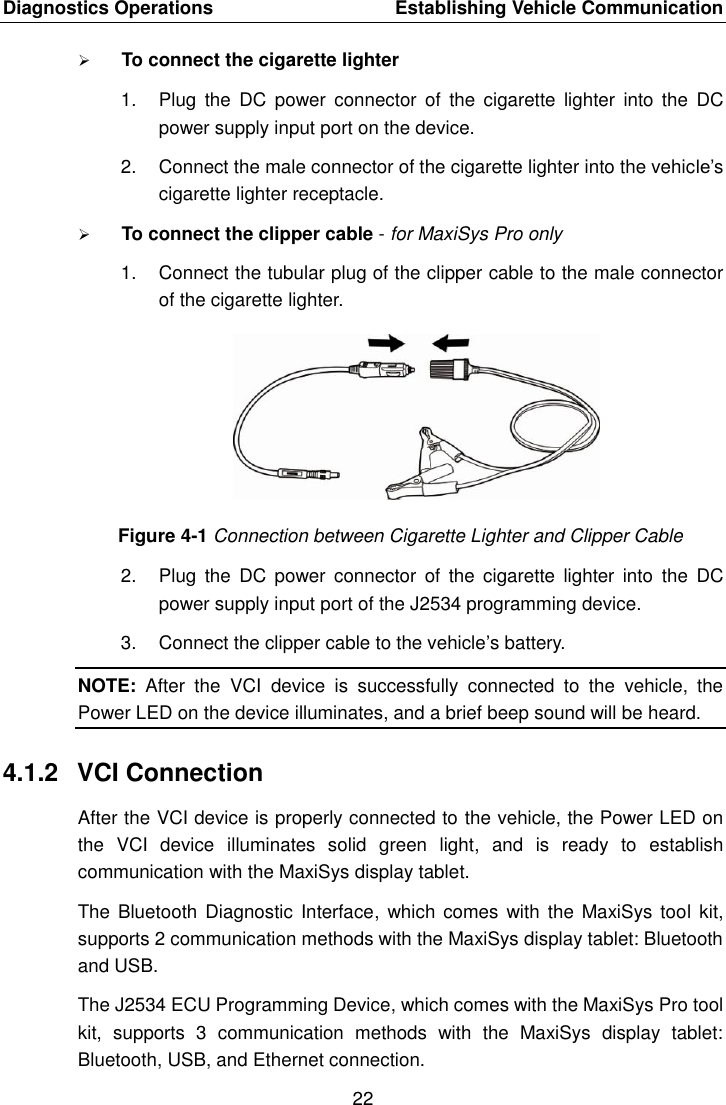 Diagnostics Operations    Establishing Vehicle Communication 22   To connect the cigarette lighter 1.  Plug  the  DC  power  connector  of  the  cigarette  lighter  into  the  DC power supply input port on the device. 2.  Connect the male connector of the cigarette lighter into the vehicle’s cigarette lighter receptacle.  To connect the clipper cable - for MaxiSys Pro only 1.  Connect the tubular plug of the clipper cable to the male connector of the cigarette lighter. Figure 4-1 Connection between Cigarette Lighter and Clipper Cable 2.  Plug  the  DC  power  connector  of  the  cigarette  lighter  into  the  DC power supply input port of the J2534 programming device. 3.  Connect the clipper cable to the vehicle’s battery. NOTE:  After  the  VCI  device  is  successfully  connected  to  the  vehicle,  the Power LED on the device illuminates, and a brief beep sound will be heard. 4.1.2  VCI Connection After the VCI device is properly connected to the vehicle, the Power LED on the  VCI  device  illuminates  solid  green  light,  and  is  ready  to  establish communication with the MaxiSys display tablet. The Bluetooth Diagnostic  Interface,  which comes  with the MaxiSys  tool kit, supports 2 communication methods with the MaxiSys display tablet: Bluetooth and USB. The J2534 ECU Programming Device, which comes with the MaxiSys Pro tool kit,  supports  3  communication  methods  with  the  MaxiSys  display  tablet: Bluetooth, USB, and Ethernet connection. 