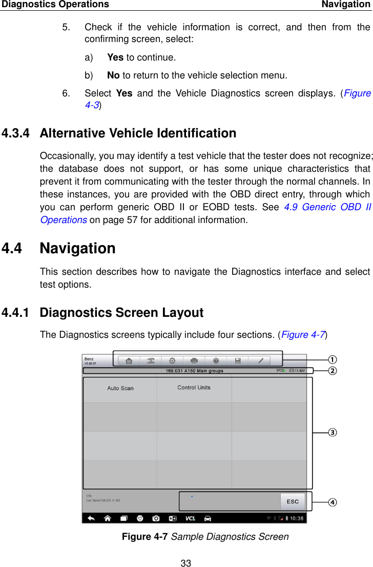 Diagnostics Operations    Navigation 33  5.  Check  if  the  vehicle  information  is  correct,  and  then  from  the confirming screen, select: a) Yes to continue. b) No to return to the vehicle selection menu. 6.  Select  Yes  and  the  Vehicle  Diagnostics  screen  displays.  (Figure 4-3) 4.3.4  Alternative Vehicle Identification Occasionally, you may identify a test vehicle that the tester does not recognize; the  database  does  not  support,  or  has  some  unique  characteristics  that prevent it from communicating with the tester through the normal channels. In these instances, you are provided with the OBD direct entry, through which you  can  perform  generic  OBD  II  or  EOBD  tests.  See  4.9  Generic  OBD  II Operations on page 57 for additional information. 4.4  Navigation This section describes how to navigate the Diagnostics interface and select test options. 4.4.1  Diagnostics Screen Layout The Diagnostics screens typically include four sections. (Figure 4-7) Figure 4-7 Sample Diagnostics Screen 
