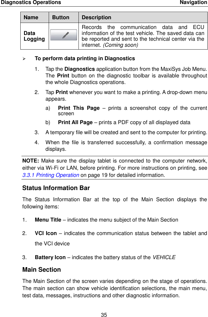 Diagnostics Operations    Navigation 35  Name Button Description Data Logging  Records  the  communication  data  and  ECU information of the test vehicle. The saved data can be reported and sent to the technical center via the internet. (Coming soon)  To perform data printing in Diagnostics 1.  Tap the Diagnostics application button from the MaxiSys Job Menu. The Print  button on  the diagnostic  toolbar is available  throughout the whole Diagnostics operations. 2.  Tap Print whenever you want to make a printing. A drop-down menu appears. a) Print  This  Page  –  prints  a  screenshot  copy  of  the  current screen b) Print All Page – prints a PDF copy of all displayed data 3. A temporary file will be created and sent to the computer for printing. 4.  When  the  file  is  transferred  successfully,  a  confirmation  message displays. NOTE: Make sure the display tablet is connected to the computer network, either via Wi-Fi or LAN, before printing. For more instructions on printing, see 3.3.1 Printing Operation on page 19 for detailed information. Status Information Bar The  Status  Information  Bar  at  the  top  of  the  Main  Section  displays  the following items: 1. Menu Title – indicates the menu subject of the Main Section 2. VCI Icon – indicates the communication status between the tablet and the VCI device 3. Battery Icon – indicates the battery status of the VEHICLE Main Section The Main Section of the screen varies depending on the stage of operations. The main section can show vehicle identification selections, the main menu, test data, messages, instructions and other diagnostic information. 