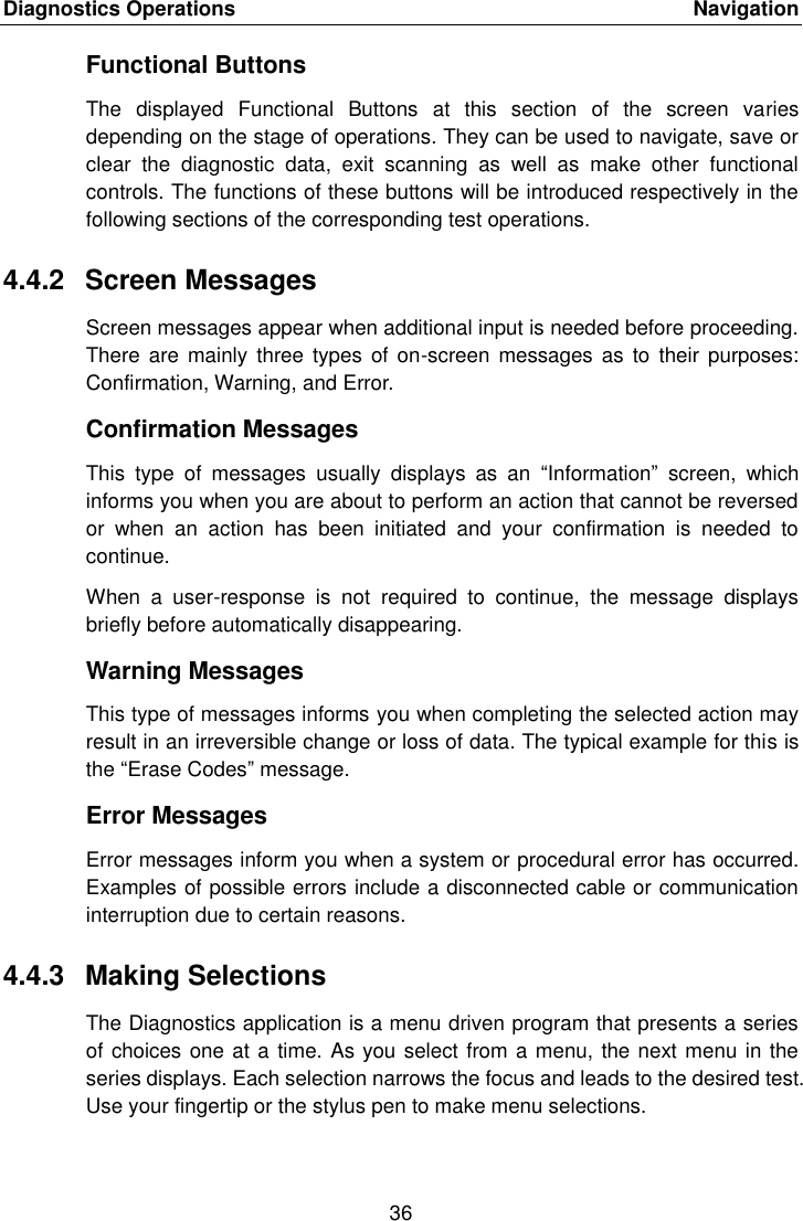 Diagnostics Operations    Navigation 36  Functional Buttons The  displayed  Functional  Buttons  at  this  section  of  the  screen  varies depending on the stage of operations. They can be used to navigate, save or clear  the  diagnostic  data,  exit  scanning  as  well  as  make  other  functional controls. The functions of these buttons will be introduced respectively in the following sections of the corresponding test operations. 4.4.2  Screen Messages Screen messages appear when additional input is needed before proceeding. There  are mainly  three types  of  on-screen  messages as  to  their purposes: Confirmation, Warning, and Error. Confirmation Messages This  type  of  messages  usually  displays  as  an  “Information”  screen,  which informs you when you are about to perform an action that cannot be reversed or  when  an  action  has  been  initiated  and  your  confirmation  is  needed  to continue. When  a  user-response  is  not  required  to  continue,  the  message  displays briefly before automatically disappearing. Warning Messages This type of messages informs you when completing the selected action may result in an irreversible change or loss of data. The typical example for this is the “Erase Codes” message. Error Messages Error messages inform you when a system or procedural error has occurred. Examples of possible errors include a disconnected cable or communication interruption due to certain reasons. 4.4.3  Making Selections The Diagnostics application is a menu driven program that presents a series of choices one at a time. As you select from a menu, the next menu in the series displays. Each selection narrows the focus and leads to the desired test. Use your fingertip or the stylus pen to make menu selections.