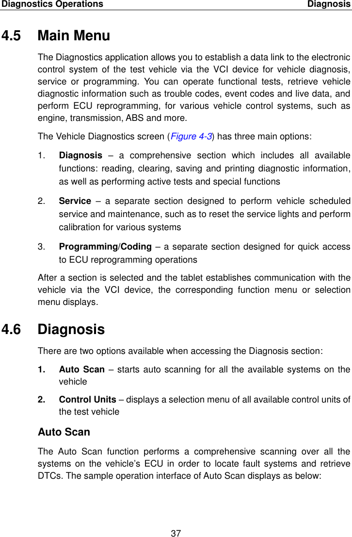 Diagnostics Operations    Diagnosis 37  4.5  Main Menu The Diagnostics application allows you to establish a data link to the electronic control  system  of the  test vehicle  via  the  VCI  device for  vehicle  diagnosis, service  or  programming.  You  can  operate  functional  tests,  retrieve  vehicle diagnostic information such as trouble codes, event codes and live data, and perform  ECU  reprogramming,  for  various  vehicle  control  systems,  such  as engine, transmission, ABS and more. The Vehicle Diagnostics screen (Figure 4-3) has three main options: 1. Diagnosis –  a  comprehensive  section  which  includes  all  available functions: reading, clearing, saving and printing diagnostic information, as well as performing active tests and special functions 2. Service  –  a  separate  section  designed  to  perform  vehicle  scheduled service and maintenance, such as to reset the service lights and perform calibration for various systems 3. Programming/Coding – a separate section designed for quick access to ECU reprogramming operations After a section is selected and the tablet establishes communication with the vehicle  via  the  VCI  device,  the  corresponding  function  menu  or  selection menu displays. 4.6  Diagnosis There are two options available when accessing the Diagnosis section: 1.  Auto Scan – starts auto scanning for all the available systems on the vehicle 2.  Control Units – displays a selection menu of all available control units of the test vehicle Auto Scan The  Auto  Scan  function  performs  a  comprehensive  scanning  over  all  the systems  on the  vehicle’s ECU in  order  to locate  fault systems  and retrieve DTCs. The sample operation interface of Auto Scan displays as below: 