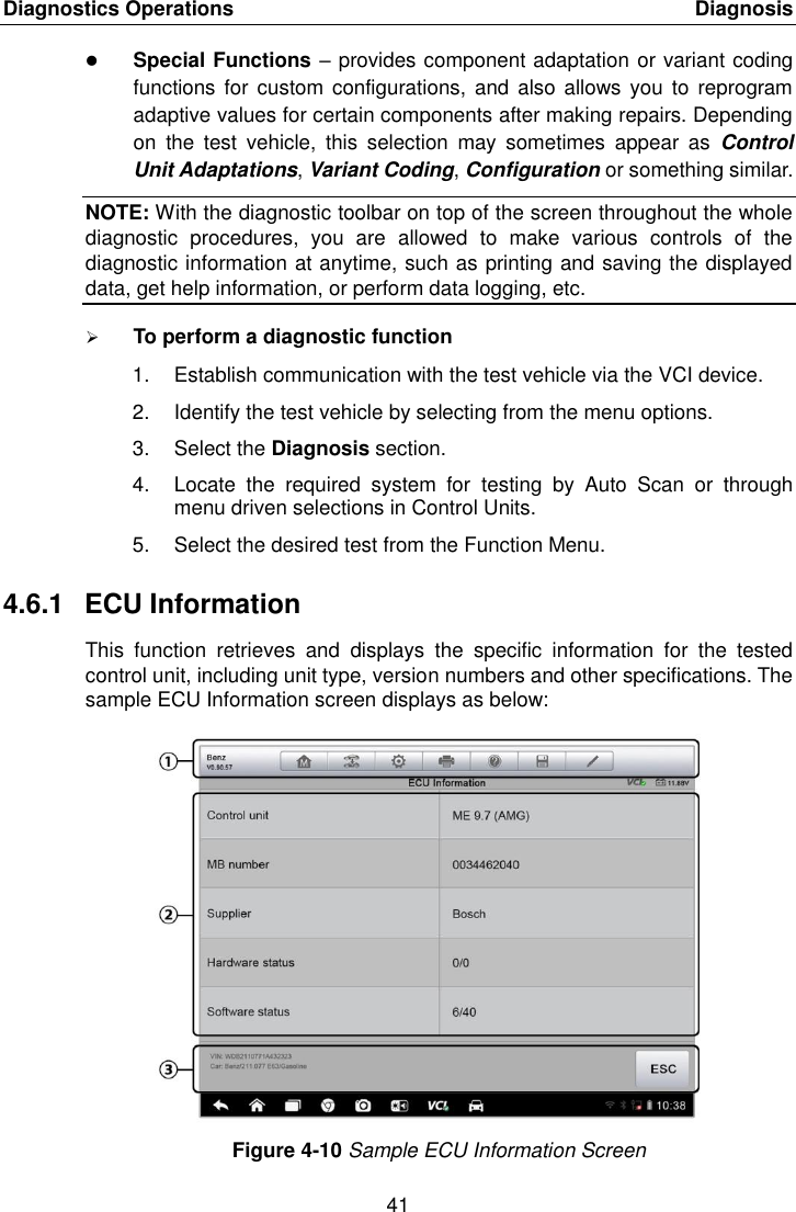 Diagnostics Operations    Diagnosis 41   Special Functions – provides component adaptation or variant coding functions  for custom configurations,  and also  allows you to  reprogram adaptive values for certain components after making repairs. Depending on  the  test  vehicle,  this  selection  may  sometimes  appear  as  Control Unit Adaptations, Variant Coding, Configuration or something similar. NOTE: With the diagnostic toolbar on top of the screen throughout the whole diagnostic  procedures,  you  are  allowed  to  make  various  controls  of  the diagnostic information at anytime, such as printing and saving the displayed data, get help information, or perform data logging, etc.  To perform a diagnostic function 1.  Establish communication with the test vehicle via the VCI device. 2.  Identify the test vehicle by selecting from the menu options. 3.  Select the Diagnosis section. 4.  Locate  the  required  system  for  testing  by  Auto  Scan  or  through menu driven selections in Control Units. 5.  Select the desired test from the Function Menu. 4.6.1  ECU Information This  function  retrieves  and  displays  the  specific  information  for  the  tested control unit, including unit type, version numbers and other specifications. The sample ECU Information screen displays as below: Figure 4-10 Sample ECU Information Screen 