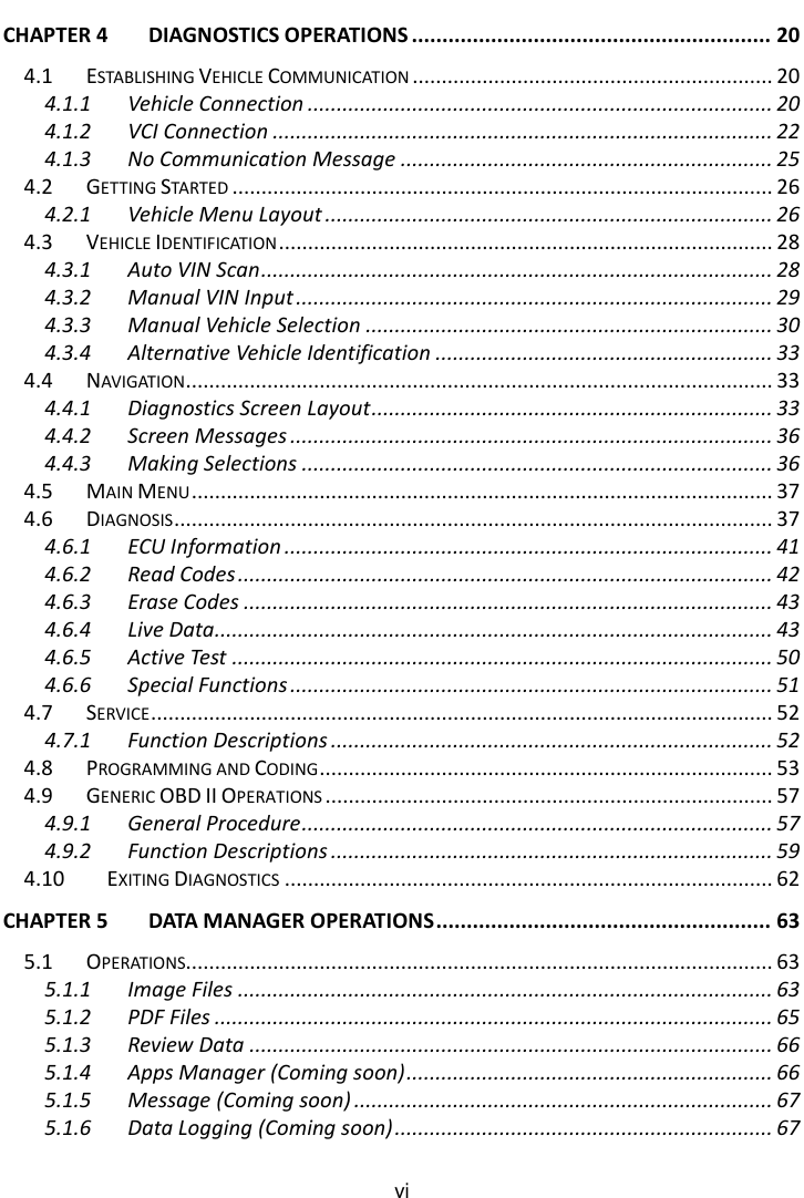    vi  CHAPTER 4 DIAGNOSTICS OPERATIONS ........................................................... 20 4.1 ESTABLISHING VEHICLE COMMUNICATION .............................................................. 20 4.1.1 Vehicle Connection ................................................................................ 20 4.1.2 VCI Connection ...................................................................................... 22 4.1.3 No Communication Message ................................................................ 25 4.2 GETTING STARTED ............................................................................................. 26 4.2.1 Vehicle Menu Layout ............................................................................. 26 4.3 VEHICLE IDENTIFICATION ..................................................................................... 28 4.3.1 Auto VIN Scan ........................................................................................ 28 4.3.2 Manual VIN Input .................................................................................. 29 4.3.3 Manual Vehicle Selection ...................................................................... 30 4.3.4 Alternative Vehicle Identification .......................................................... 33 4.4 NAVIGATION ..................................................................................................... 33 4.4.1 Diagnostics Screen Layout ..................................................................... 33 4.4.2 Screen Messages ................................................................................... 36 4.4.3 Making Selections ................................................................................. 36 4.5 MAIN MENU .................................................................................................... 37 4.6 DIAGNOSIS ....................................................................................................... 37 4.6.1 ECU Information .................................................................................... 41 4.6.2 Read Codes ............................................................................................ 42 4.6.3 Erase Codes ........................................................................................... 43 4.6.4 Live Data................................................................................................ 43 4.6.5 Active Test ............................................................................................. 50 4.6.6 Special Functions ................................................................................... 51 4.7 SERVICE ........................................................................................................... 52 4.7.1 Function Descriptions ............................................................................ 52 4.8 PROGRAMMING AND CODING .............................................................................. 53 4.9 GENERIC OBD II OPERATIONS ............................................................................. 57 4.9.1 General Procedure ................................................................................. 57 4.9.2 Function Descriptions ............................................................................ 59 4.10 EXITING DIAGNOSTICS .................................................................................... 62 CHAPTER 5 DATA MANAGER OPERATIONS ....................................................... 63 5.1 OPERATIONS..................................................................................................... 63 5.1.1 Image Files ............................................................................................ 63 5.1.2 PDF Files ................................................................................................ 65 5.1.3 Review Data .......................................................................................... 66 5.1.4 Apps Manager (Coming soon) ............................................................... 66 5.1.5 Message (Coming soon) ........................................................................ 67 5.1.6 Data Logging (Coming soon) ................................................................. 67 