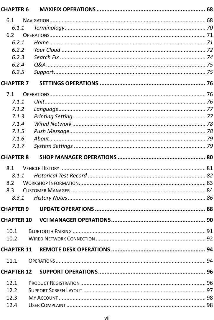    vii  CHAPTER 6 MAXIFIX OPERATIONS ................................................................... 68 6.1 NAVIGATION ..................................................................................................... 68 6.1.1 Terminology ........................................................................................... 70 6.2 OPERATIONS..................................................................................................... 71 6.2.1 Home ..................................................................................................... 71 6.2.2 Your Cloud ............................................................................................. 72 6.2.3 Search Fix .............................................................................................. 74 6.2.4 Q&amp;A ....................................................................................................... 75 6.2.5 Support .................................................................................................. 75 CHAPTER 7 SETTINGS OPERATIONS ................................................................. 76 7.1 OPERATIONS..................................................................................................... 76 7.1.1 Unit ........................................................................................................ 76 7.1.2 Language ............................................................................................... 77 7.1.3 Printing Setting ...................................................................................... 77 7.1.4 Wired Network ...................................................................................... 78 7.1.5 Push Message ........................................................................................ 78 7.1.6 About ..................................................................................................... 79 7.1.7 System Settings ..................................................................................... 79 CHAPTER 8 SHOP MANAGER OPERATIONS ...................................................... 80 8.1 VEHICLE HISTORY .............................................................................................. 81 8.1.1 Historical Test Record ............................................................................ 82 8.2 WORKSHOP INFORMATION .................................................................................. 83 8.3 CUSTOMER MANAGER ....................................................................................... 84 8.3.1 History Notes ......................................................................................... 86 CHAPTER 9 UPDATE OPERATIONS .................................................................... 88 CHAPTER 10 VCI MANAGER OPERATIONS .......................................................... 90 10.1 BLUETOOTH PAIRING ...................................................................................... 91 10.2 WIRED NETWORK CONNECTION ....................................................................... 92 CHAPTER 11 REMOTE DESK OPERATIONS .......................................................... 94 11.1 OPERATIONS ................................................................................................. 94 CHAPTER 12 SUPPORT OPERATIONS .................................................................. 96 12.1 PRODUCT REGISTRATION ................................................................................. 96 12.2 SUPPORT SCREEN LAYOUT ............................................................................... 97 12.3 MY ACCOUNT ............................................................................................... 98 12.4 USER COMPLAINT .......................................................................................... 98 