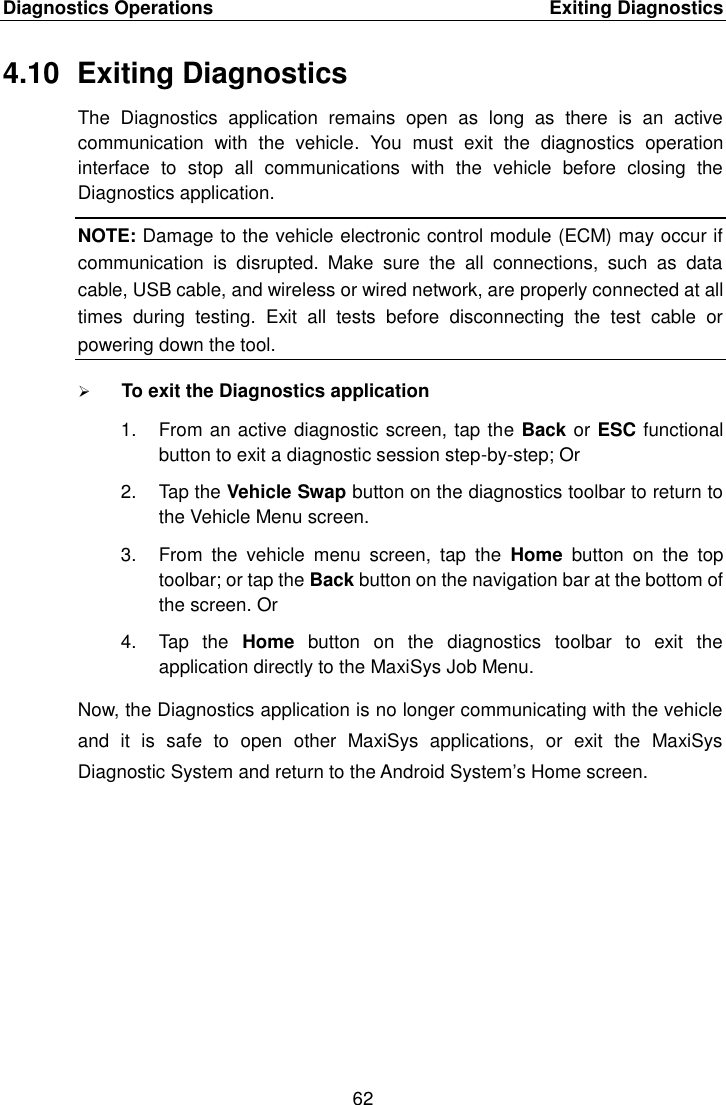 Diagnostics Operations    Exiting Diagnostics 62  4.10  Exiting Diagnostics The  Diagnostics  application  remains  open  as  long  as  there  is  an  active communication  with  the  vehicle.  You  must  exit  the  diagnostics  operation interface  to  stop  all  communications  with  the  vehicle  before  closing  the Diagnostics application. NOTE: Damage to the vehicle electronic control module (ECM) may occur if communication  is  disrupted.  Make  sure  the  all  connections,  such  as  data cable, USB cable, and wireless or wired network, are properly connected at all times  during  testing.  Exit  all  tests  before  disconnecting  the  test  cable  or powering down the tool.  To exit the Diagnostics application 1.  From an active diagnostic screen, tap the Back or ESC functional button to exit a diagnostic session step-by-step; Or 2.  Tap the Vehicle Swap button on the diagnostics toolbar to return to the Vehicle Menu screen. 3.  From  the  vehicle  menu  screen,  tap  the  Home  button  on  the  top toolbar; or tap the Back button on the navigation bar at the bottom of the screen. Or 4.  Tap  the  Home  button  on  the  diagnostics  toolbar  to  exit  the application directly to the MaxiSys Job Menu. Now, the Diagnostics application is no longer communicating with the vehicle and  it  is  safe  to  open  other  MaxiSys  applications,  or  exit  the  MaxiSys Diagnostic System and return to the Android System’s Home screen. 