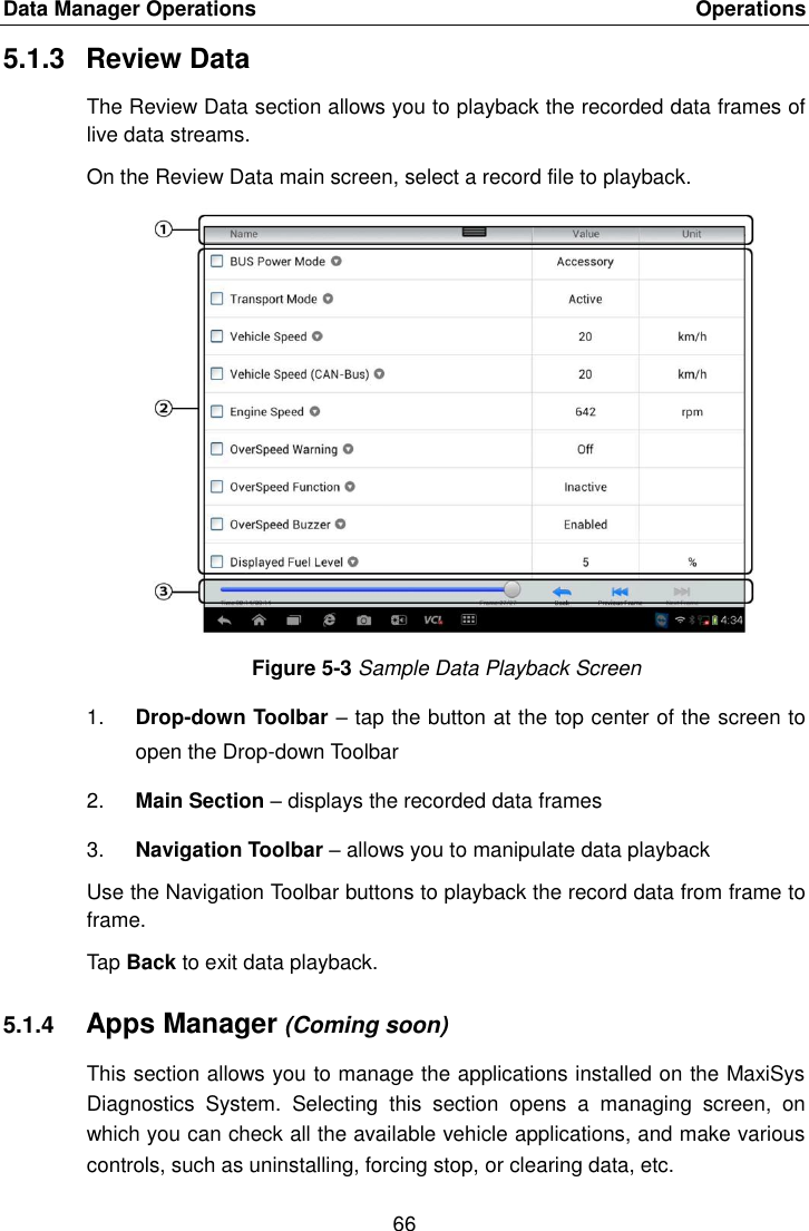 Data Manager Operations    Operations 66  5.1.3  Review Data The Review Data section allows you to playback the recorded data frames of live data streams. On the Review Data main screen, select a record file to playback. Figure 5-3 Sample Data Playback Screen 1. Drop-down Toolbar – tap the button at the top center of the screen to open the Drop-down Toolbar 2. Main Section – displays the recorded data frames 3. Navigation Toolbar – allows you to manipulate data playback Use the Navigation Toolbar buttons to playback the record data from frame to frame. Tap Back to exit data playback. 5.1.4 Apps Manager (Coming soon) This section allows you to manage the applications installed on the MaxiSys Diagnostics  System.  Selecting  this  section  opens  a  managing  screen,  on which you can check all the available vehicle applications, and make various controls, such as uninstalling, forcing stop, or clearing data, etc. 
