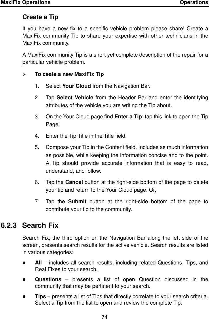 MaxiFix Operations    Operations 74  Create a Tip If you  have a  new fix to  a specific vehicle  problem  please share!  Create a MaxiFix community Tip to share your expertise with other technicians in the MaxiFix community. A MaxiFix community Tip is a short yet complete description of the repair for a particular vehicle problem.  To ceate a new MaxiFix Tip 1.  Select Your Cloud from the Navigation Bar. 2.  Tap Select Vehicle from the Header Bar and enter the identifying attributes of the vehicle you are writing the Tip about. 3.  On the Your Cloud page find Enter a Tip; tap this link to open the Tip Page. 4.  Enter the Tip Title in the Title field. 5.  Compose your Tip in the Content field. Includes as much information as possible, while keeping the information concise and to the point. A  Tip  should  provide  accurate  information  that  is  easy  to  read, understand, and follow. 6.  Tap the Cancel button at the right-side bottom of the page to delete your tip and return to the Your Cloud page. Or, 7.  Tap  the  Submit  button  at  the  right-side  bottom  of  the  page  to contribute your tip to the community. 6.2.3  Search Fix Search Fix, the third option on the Navigation Bar along the left side of the screen, presents search results for the active vehicle. Search results are listed in various categories:  All – includes all search results, including related Questions, Tips, and Real Fixes to your search.  Questions  –  presents  a  list  of  open  Question  discussed  in  the community that may be pertinent to your search.  Tips – presents a list of Tips that directly correlate to your search criteria. Select a Tip from the list to open and review the complete Tip. 