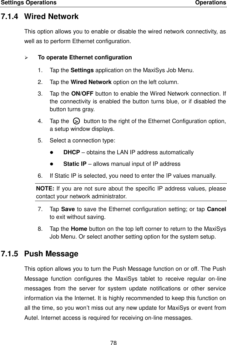 Settings Operations    Operations 78  7.1.4  Wired Network This option allows you to enable or disable the wired network connectivity, as well as to perform Ethernet configuration.  To operate Ethernet configuration 1.  Tap the Settings application on the MaxiSys Job Menu. 2.  Tap the Wired Network option on the left column. 3.  Tap the ON/OFF button to enable the Wired Network connection. If the connectivity is enabled the button turns blue, or if disabled the button turns gray. 4.  Tap the  ○&gt;  button to the right of the Ethernet Configuration option, a setup window displays. 5.  Select a connection type:  DHCP – obtains the LAN IP address automatically  Static IP – allows manual input of IP address 6.  If Static IP is selected, you need to enter the IP values manually. NOTE: If you are not sure about the specific IP address values, please contact your network administrator. 7.  Tap Save to save the Ethernet configuration setting; or tap Cancel to exit without saving. 8.  Tap the Home button on the top left corner to return to the MaxiSys Job Menu. Or select another setting option for the system setup. 7.1.5  Push Message This option allows you to turn the Push Message function on or off. The Push Message  function  configures  the  MaxiSys  tablet  to  receive  regular  on-line messages  from  the  server  for  system  update  notifications  or  other  service information via the Internet. It is highly recommended to keep this function on all the time, so you won’t miss out any new update for MaxiSys or event from Autel. Internet access is required for receiving on-line messages. 