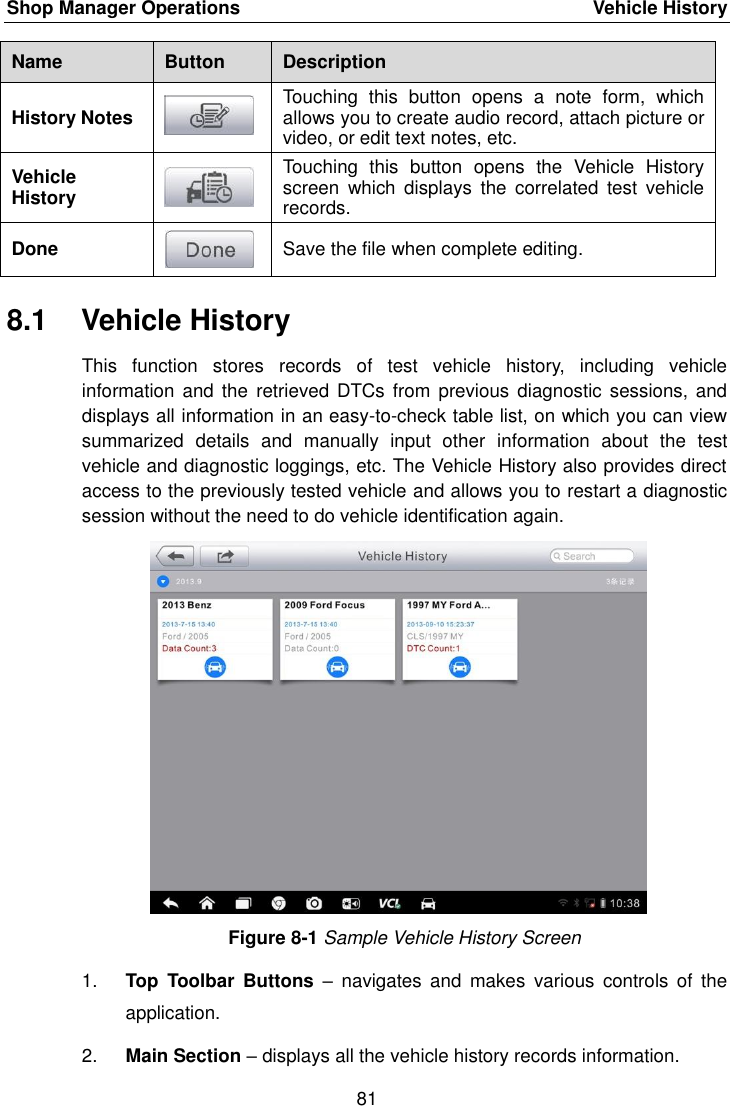 Shop Manager Operations    Vehicle History 81  Name Button Description History Notes  Touching  this  button  opens  a  note  form,  which allows you to create audio record, attach picture or video, or edit text notes, etc. Vehicle History  Touching  this  button  opens  the  Vehicle  History screen  which  displays  the  correlated  test  vehicle records. Done  Save the file when complete editing. 8.1  Vehicle History This  function  stores  records  of  test  vehicle  history,  including  vehicle information  and the  retrieved DTCs  from previous diagnostic  sessions, and displays all information in an easy-to-check table list, on which you can view summarized  details  and  manually  input  other  information  about  the  test vehicle and diagnostic loggings, etc. The Vehicle History also provides direct access to the previously tested vehicle and allows you to restart a diagnostic session without the need to do vehicle identification again. Figure 8-1 Sample Vehicle History Screen 1. Top  Toolbar  Buttons –  navigates  and  makes  various  controls  of  the application. 2. Main Section – displays all the vehicle history records information. 