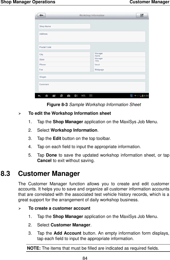 Shop Manager Operations    Customer Manager 84  Figure 8-3 Sample Workshop Information Sheet  To edit the Workshop Information sheet 1.  Tap the Shop Manager application on the MaxiSys Job Menu. 2.  Select Workshop Information. 3.  Tap the Edit button on the top toolbar. 4.  Tap on each field to input the appropriate information. 5.  Tap Done to save the updated workshop information sheet, or tap Cancel to exit without saving. 8.3  Customer Manager The  Customer  Manager  function  allows  you  to  create  and  edit  customer accounts. It helps you to save and organize all customer information accounts that are correlated with the associated test vehicle history records, which is a great support for the arrangement of daily workshop business.  To create a customer account 1.  Tap the Shop Manager application on the MaxiSys Job Menu. 2.  Select Customer Manager. 3.  Tap the Add Account button. An empty information form displays, tap each field to input the appropriate information. NOTE: The items that must be filled are indicated as required fields. 