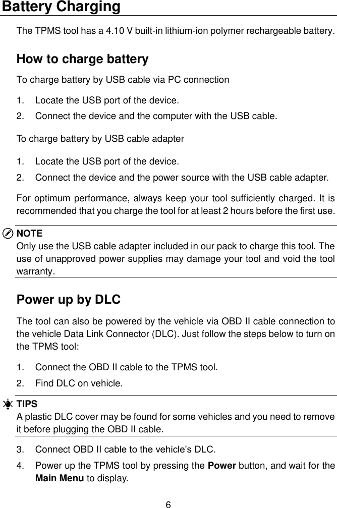  6  Battery Charging The TPMS tool has a 4.10 V built-in lithium-ion polymer rechargeable battery.   How to charge battery To charge battery by USB cable via PC connection 1.  Locate the USB port of the device. 2.  Connect the device and the computer with the USB cable. To charge battery by USB cable adapter 1.  Locate the USB port of the device. 2.  Connect the device and the power source with the USB cable adapter. For optimum performance, always keep your tool sufficiently charged. It is recommended that you charge the tool for at least 2 hours before the first use. NOTE Only use the USB cable adapter included in our pack to charge this tool. The use of unapproved power supplies may damage your tool and void the tool warranty. Power up by DLC The tool can also be powered by the vehicle via OBD II cable connection to the vehicle Data Link Connector (DLC). Just follow the steps below to turn on the TPMS tool: 1.  Connect the OBD II cable to the TPMS tool. 2.  Find DLC on vehicle. TIPS A plastic DLC cover may be found for some vehicles and you need to remove it before plugging the OBD II cable. 3.  Connect OBD II cable to the vehicle’s DLC. 4.  Power up the TPMS tool by pressing the Power button, and wait for the Main Menu to display.   
