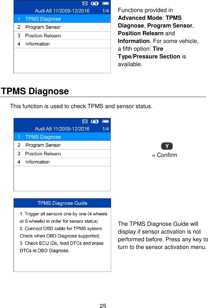  25   Functions provided in Advanced Mode: TPMS Diagnose, Program Sensor, Position Relearn and Information. For some vehicle, a fifth option: Tire Type/Pressure Section is available.   TPMS Diagnose This function is used to check TPMS and sensor status.  = Confirm  The TPMS Diagnose Guide will display if sensor activation is not performed before. Press any key to turn to the sensor activation menu.   
