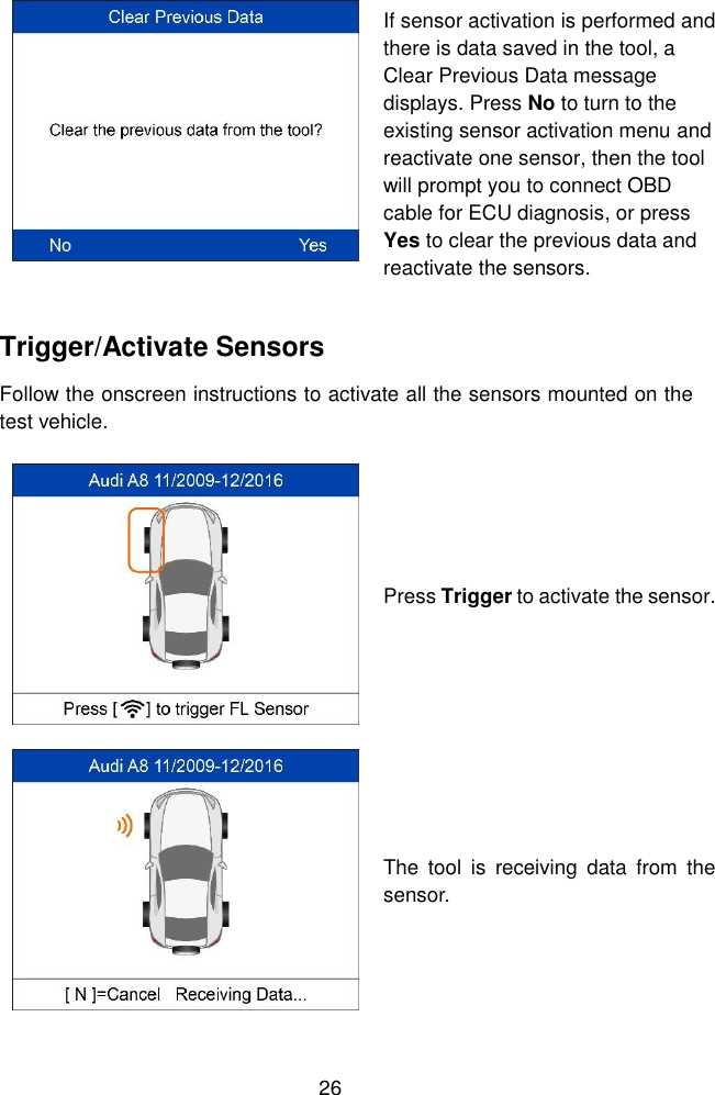  26   If sensor activation is performed and there is data saved in the tool, a Clear Previous Data message displays. Press No to turn to the existing sensor activation menu and reactivate one sensor, then the tool will prompt you to connect OBD cable for ECU diagnosis, or press Yes to clear the previous data and reactivate the sensors.   Trigger/Activate Sensors Follow the onscreen instructions to activate all the sensors mounted on the test vehicle.  Press Trigger to activate the sensor.  The  tool  is  receiving  data  from  the sensor. 