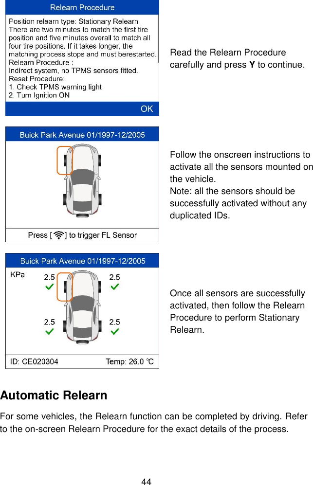  44   Read the Relearn Procedure carefully and press Y to continue.  Follow the onscreen instructions to activate all the sensors mounted on the vehicle.   Note: all the sensors should be successfully activated without any duplicated IDs.  Once all sensors are successfully activated, then follow the Relearn Procedure to perform Stationary Relearn. Automatic Relearn For some vehicles, the Relearn function can be completed by driving. Refer to the on-screen Relearn Procedure for the exact details of the process. 