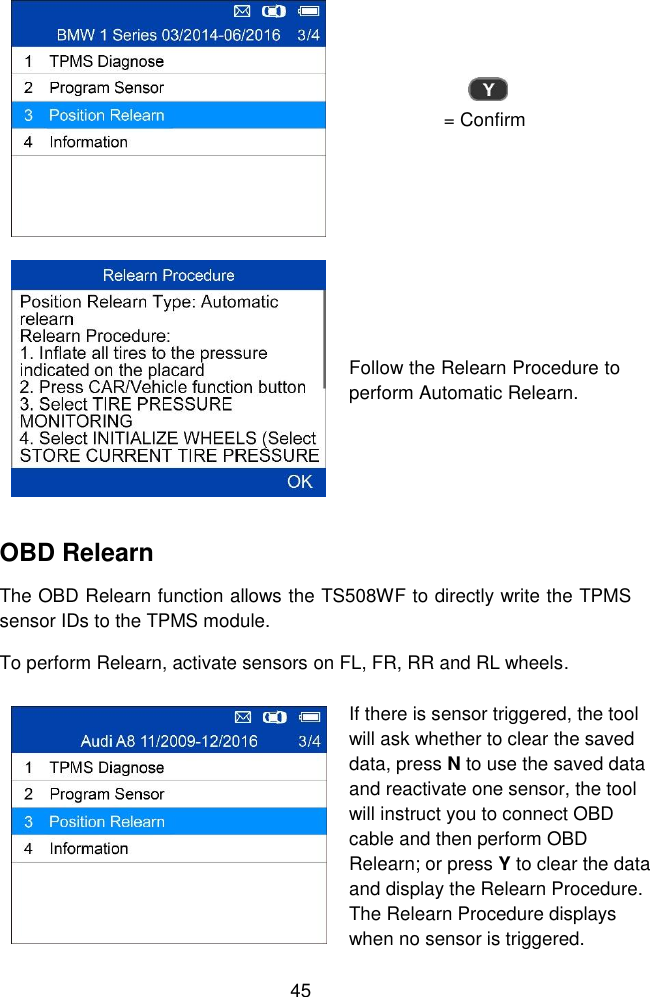  45   = Confirm  Follow the Relearn Procedure to perform Automatic Relearn. OBD Relearn The OBD Relearn function allows the TS508WF to directly write the TPMS sensor IDs to the TPMS module. To perform Relearn, activate sensors on FL, FR, RR and RL wheels.  If there is sensor triggered, the tool will ask whether to clear the saved data, press N to use the saved data and reactivate one sensor, the tool will instruct you to connect OBD cable and then perform OBD Relearn; or press Y to clear the data and display the Relearn Procedure. The Relearn Procedure displays when no sensor is triggered.   