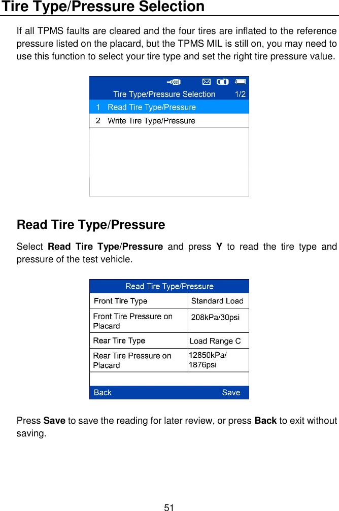  51  Tire Type/Pressure Selection If all TPMS faults are cleared and the four tires are inflated to the reference pressure listed on the placard, but the TPMS MIL is still on, you may need to use this function to select your tire type and set the right tire pressure value.  Read Tire Type/Pressure Select  Read  Tire  Type/Pressure  and  press  Y  to  read  the  tire  type  and pressure of the test vehicle.  Press Save to save the reading for later review, or press Back to exit without saving. 