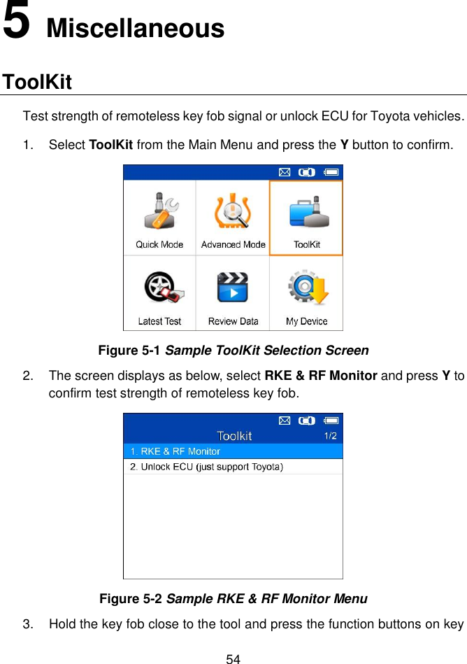  54  5   Miscellaneous ToolKit Test strength of remoteless key fob signal or unlock ECU for Toyota vehicles. 1.  Select ToolKit from the Main Menu and press the Y button to confirm.   Figure 5-1 Sample ToolKit Selection Screen 2.  The screen displays as below, select RKE &amp; RF Monitor and press Y to confirm test strength of remoteless key fob.  Figure 5-2 Sample RKE &amp; RF Monitor Menu 3.  Hold the key fob close to the tool and press the function buttons on key 