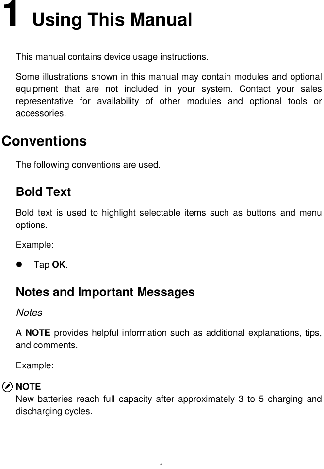  1  1   Using This Manual   This manual contains device usage instructions.   Some illustrations shown in this manual may contain modules and optional equipment  that  are  not  included  in  your  system.  Contact  your  sales representative  for  availability  of  other  modules  and  optional  tools  or accessories.   Conventions   The following conventions are used.   Bold Text   Bold  text is used  to highlight selectable items  such as buttons and  menu options.   Example:     Tap OK.   Notes and Important Messages   Notes   A NOTE provides helpful information such as additional explanations, tips, and comments.   Example:   NOTE New batteries reach  full capacity  after  approximately  3  to 5 charging and discharging cycles. 