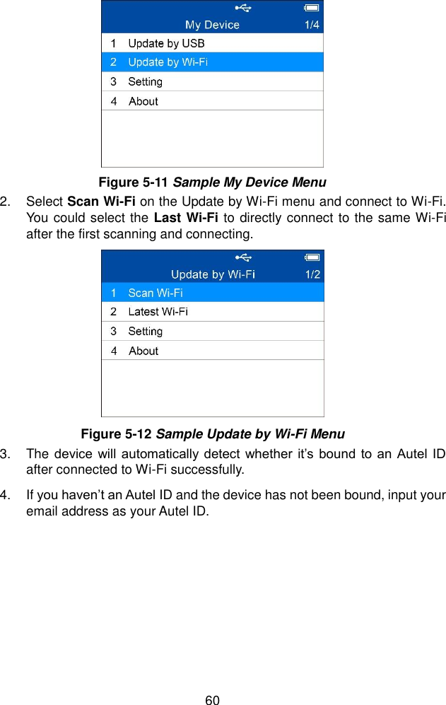  60   2.  Select Scan Wi-Fi on the Update by Wi-Fi menu and connect to Wi-Fi. You could select the Last Wi-Fi to directly connect to the same Wi-Fi after the first scanning and connecting. 3.  The device will automatically detect whether  it’s bound to an Autel ID after connected to Wi-Fi successfully. 4.  If you haven’t an Autel ID and the device has not been bound, input your email address as your Autel ID.     Figure 5-11 Sample My Device Menu Figure 5-12 Sample Update by Wi-Fi Menu 