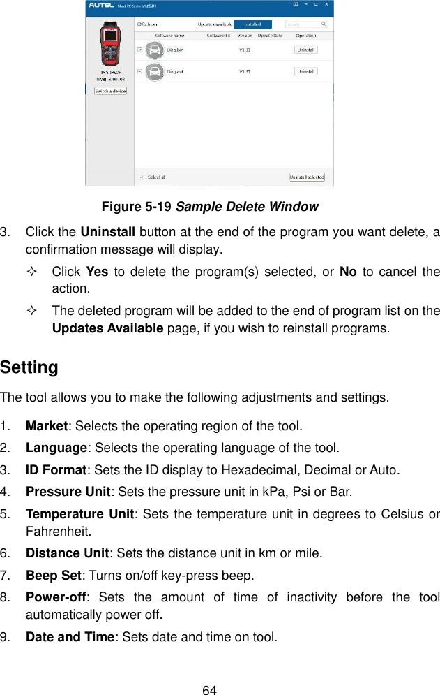  64   Figure 5-19 Sample Delete Window 3.  Click the Uninstall button at the end of the program you want delete, a confirmation message will display.     Click  Yes  to  delete the  program(s) selected, or  No  to cancel the action.   The deleted program will be added to the end of program list on the Updates Available page, if you wish to reinstall programs. Setting The tool allows you to make the following adjustments and settings. 1. Market: Selects the operating region of the tool. 2. Language: Selects the operating language of the tool. 3. ID Format: Sets the ID display to Hexadecimal, Decimal or Auto. 4. Pressure Unit: Sets the pressure unit in kPa, Psi or Bar. 5. Temperature Unit: Sets the temperature unit in degrees to Celsius or Fahrenheit. 6. Distance Unit: Sets the distance unit in km or mile. 7. Beep Set: Turns on/off key-press beep. 8. Power-off:  Sets  the  amount  of  time  of  inactivity  before  the  tool automatically power off. 9. Date and Time: Sets date and time on tool. 