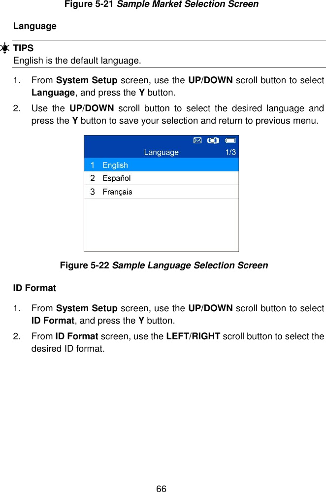  66  Figure 5-21 Sample Market Selection Screen Language TIPS English is the default language. 1.  From System Setup screen, use the UP/DOWN scroll button to select Language, and press the Y button. 2.  Use  the  UP/DOWN  scroll  button  to  select  the  desired  language  and press the Y button to save your selection and return to previous menu.    Figure 5-22 Sample Language Selection Screen ID Format 1.  From System Setup screen, use the UP/DOWN scroll button to select ID Format, and press the Y button.   2.  From ID Format screen, use the LEFT/RIGHT scroll button to select the desired ID format.   