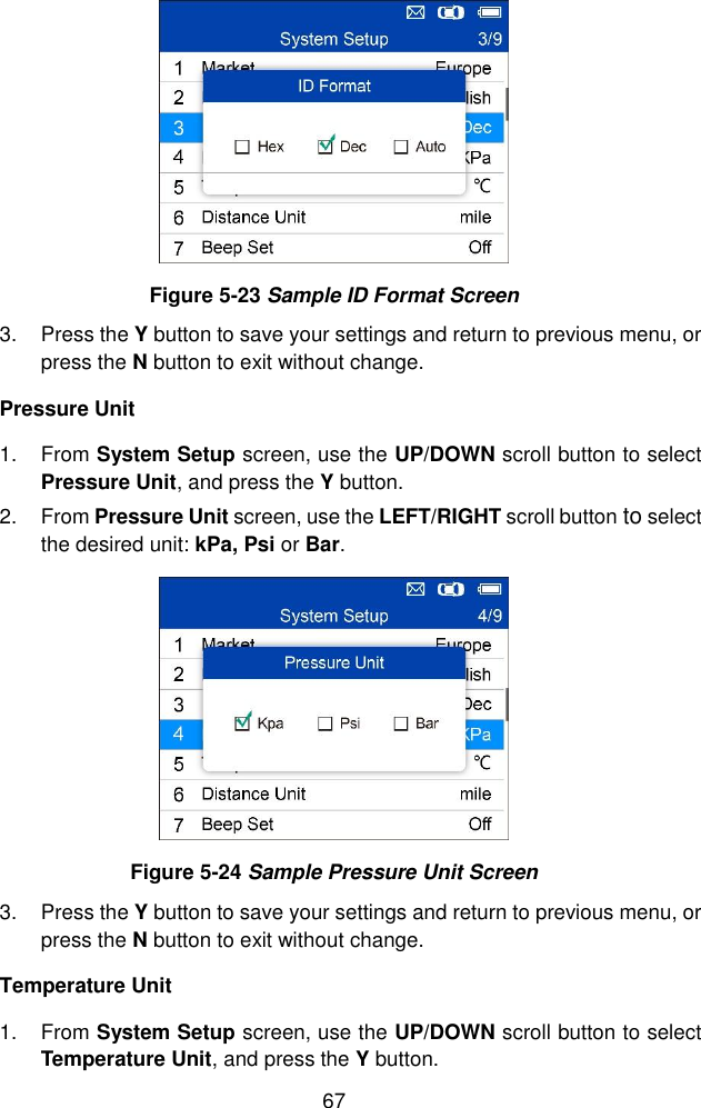  67   Figure 5-23 Sample ID Format Screen 3.  Press the Y button to save your settings and return to previous menu, or press the N button to exit without change. Pressure Unit 1.  From System Setup screen, use the UP/DOWN scroll button to select Pressure Unit, and press the Y button.   2.  From Pressure Unit screen, use the LEFT/RIGHT scroll button to select the desired unit: kPa, Psi or Bar.    Figure 5-24 Sample Pressure Unit Screen 3.  Press the Y button to save your settings and return to previous menu, or press the N button to exit without change. Temperature Unit   1.  From System Setup screen, use the UP/DOWN scroll button to select Temperature Unit, and press the Y button. 