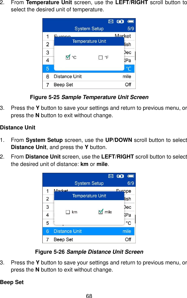  68  2.  From Temperature Unit screen, use the LEFT/RIGHT scroll button to select the desired unit of temperature.  Figure 5-25 Sample Temperature Unit Screen 3.  Press the Y button to save your settings and return to previous menu, or press the N button to exit without change. Distance Unit 1.  From System Setup screen, use the UP/DOWN scroll button to select Distance Unit, and press the Y button. 2.  From Distance Unit screen, use the LEFT/RIGHT scroll button to select the desired unit of distance: km or mile.  Figure 5-26 Sample Distance Unit Screen 3.  Press the Y button to save your settings and return to previous menu, or press the N button to exit without change. Beep Set 